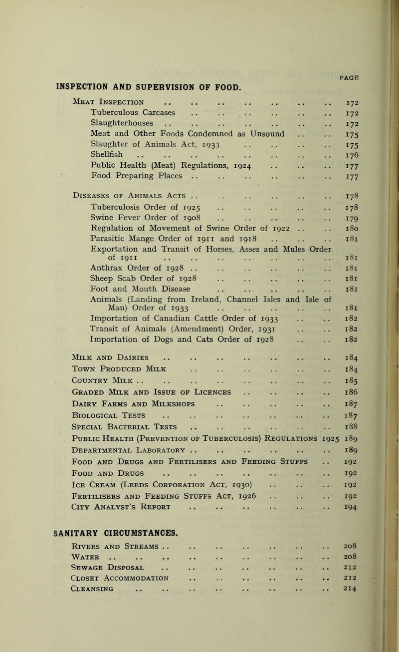 INSPECTION AND SUPERVISION OF FOOD. Meat Inspection .. .. .. .. .. .. .. 172 Tuberculous Carcases .. .. .. .. .. .. 172 Slaughterhouses .. .. .. .. .. .. .. 172 Meat and Other Foods Condemned as Unsound .. .. 175 Slaughter of Animals Act, 1933 .. .. .. .. 175 Shellfish .. .. . . . . .. . . . . . . 176 Public Health (Meat) Regulations, 1924 .. .. .. 177 Food Preparing Places .. .. .. .. .. .. 177 Diseases of Animals Acts .. . . . . .. .. .. 178 Tuberculosis Order of 1925 .. .. .. .. .. 178 Swine Fever Order of 1908 .. .. .. .. .. 179 Regulation of Movement of Swine Order of 1922 .. .. 180 Parasitic Mange Order of 1911 and 1918 .. .. .. 181 Exportation and Transit of Horses, Asses and Mules Order of 1911 .. .. .. .. .. .. .. 181 Anthrax Order of 1928 . . . . . . . . . . . . 181 Sheep Scab Order of 1928 .. .. .. .. .. 181 Foot and Mouth Disease .. .. .. .. . . 181 Animals (Landing from Ireland, Channel Isles and Isle of Man) Order of 1933 . . .. .. .. . . 181 Importation of Canadian Cattle Order of 1933 . . .. 182 Transit of Animals (Amendment) Order, 1931 .. .. 182 Importation of Dogs and Cats Order of 1928 . . . . 182 Milk and Dairies Town Produced Milk Country Milk Graded Milk and Issue of Licences Dairy Farms and Milkshops Biological Tests Special Bacterial Tests Public Health (Prevention of Tuberculosis) Regulations 19 Departmental Laboratory Food and Drugs and Fertilisers and Feeding Stuff: Food and Drugs Ice Cream (Leeds Corporation Act, 1930) Fertilisers and Feeding Stuffs Act, 1926 City Analyst’s Report 184 184 185 186 187 187 188 D 189 192 192 192 192 194 25 189 SANITARY CIRCUMSTANCES. Rivers and Streams .. 208 Water .. 208 Sewage Disposal 212 Closet Accommodation 212 Cleansing 214