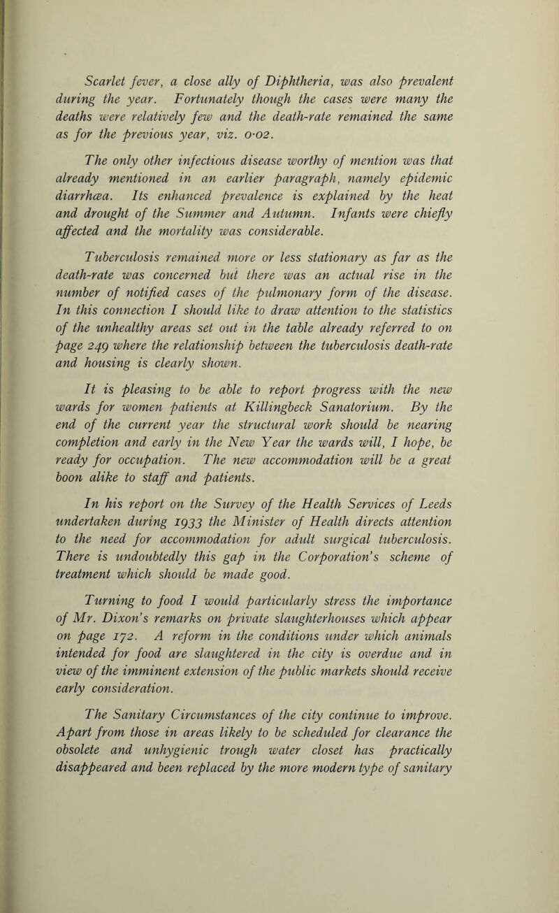 Scarlet fever, a close ally of Diphtheria, was also prevalent during the year. Fortunately though the cases were many the deaths were relatively few and the death-rate remained the same as for the previous year, viz. 0-02. The only other infectious disease worthy of mention was that already mentioned in an earlier paragraph, namely epidemic diarrhcea. Its enhanced prevalence is explained by the heat and drought of the Summer and Autumn. Infants were chiefly affected and the mortality was considerable. Tuberculosis remained more or less stationary as far as the death-rate was concerned but there was an actual rise in the number of notified cases of the pulmonary form of the disease. In this connection I should like to draw attention to the statistics of the unhealthy areas set out in the table already referred to on page 24g where the relationship between the tuberculosis death-rate and housing is clearly shown. It is pleasing to be able to report progress with the new wards for women patients at Killingbeck Sanatorium. By the end of the current year the structural work should be nearing completion and early in the New Year the wards will, I hope, be ready for occupation. The new accommodation will be a great boon alike to staff and patients. In his report on the Survey of the Health Services of Leeds undertaken during 1933 the Minister of Health directs attention to the need for accommodation for adidt surgical tuberculosis. There is undoubtedly this gap in the Corporation’s scheme of treatment which should be made good. Turning to food I would particularly stress the importance of Mr. Dixon’s remarks on private slaughterhouses which appear on page IJ2. A reform in the conditions under which animals intended for food are slaughtered in the city is overdue and in view of the imminent extension of the public markets should receive early consideration. The Sanitary Circumstances of the city continue to improve. Apart from those in areas likely to be scheduled for clearance the obsolete and unhygienic trough water closet has practically disappeared and been replaced by the more modern type of sanitary