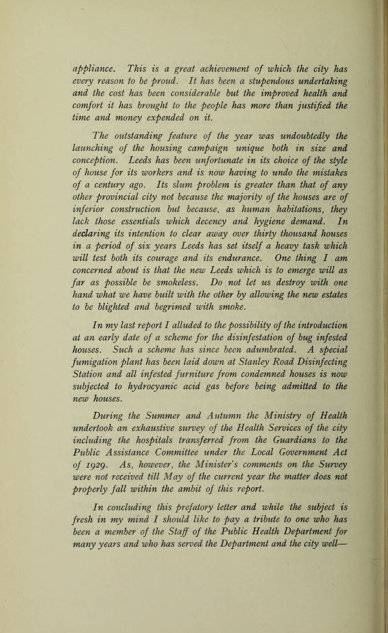 appliance. This is a great achievement of which the city has every reason to be proud. It has been a stupendous undertaking and the cost has been considerable but the improved health and comfort it has brought to the people has more than justified the time and money expended on it. The outstanding feature of the year was undoubtedly the launching of the housing campaign unique both in size and conception. Leeds has been unfortunate in its choice of the style of house for its workers and is now having to undo the mistakes of a century ago. Its shim problem is greater than that of any other provincial city not because the majority of the houses are of inferior construction but because, as human habitations, they lack those essentials which decency and hygiene demand. In declaring its intention to clear away over thirty thousand houses in a period of six years Leeds has set itself a heavy task which will test both its courage and its endurance. One thing I am concerned about is that the new Leeds which is to emerge will as far as possible be smokeless. Do not let us destroy with one hand what we have built with the other by allowing the new estates to be blighted and begrimed with smoke. In my last report I alluded to the possibility of the introduction at an early date of a scheme for the disinfestation of bug infested houses. Such a scheme has since been adumbrated. A special fumigation plant has been laid down at Stanley Road Disinfecting Station and all infested furniture from condemned houses is now subjected to hydrocyanic acid gas before being admitted to the new houses. During the Summer and Autumn the Ministry of Health undertook an exhaustive survey of the Health Services of the city including the hospitals transferred from the Guardians to the Public Assistance Committee under the Local Government Act of 1929. As, however, the Minister’s comments on the Survey were not received till May of the current year the matter does not properly fall within the ambit of this report. In concluding this prefatory letter and while the subject is fresh in my mind I should like to pay a tribute to one who has been a member of the Staff of the Public Health Department for many years and who has served the Department and the city well—