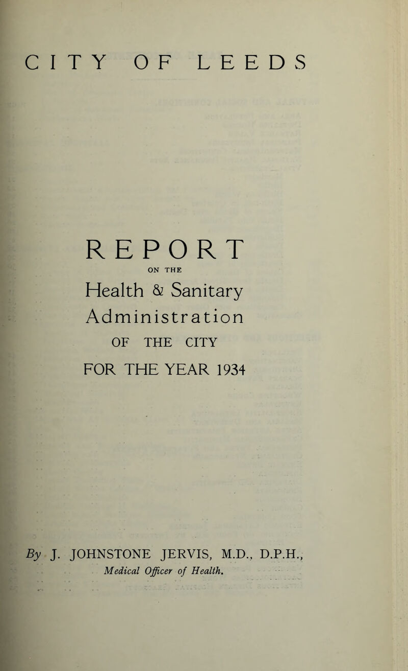 CITY OF LEEDS REPORT ON THE Health & Sanitary Administration OF THE CITY FOR THE YEAR 1934 By J. JOHNSTONE JERVIS, M.D., D.P.H., Medical Officer of Health.