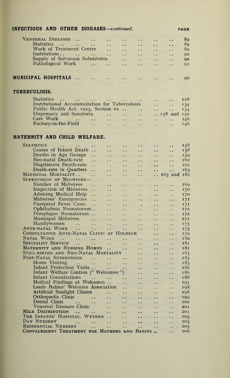 Venereal Diseases .. .. .. .. .. .. .. 89 Statistics .. .. .. .. .. .. .. .. 89 Work of Treatment Centre . . .. .. .. . . 89 Institutions. . .. .. .. . . . . .. .. 90 Supply of Salvarsan Substitutes .. .. .. . . 90 Pathological Work .. .. .. .. .. .. 91 MUNICIPAL HOSPITALS. 96 TUBERCULOSIS. Statistics .. .. .. .. .. .. .. .. 128 Institutional Accommodation for Tuberculosis .. .. 134 Public Health Act, 1925, Section 62 . . . . . . .. 134 Dispensary and Sanatoria . . . . . . . . 138 and 150 Care Work . . .. . . . . .. .. . . 146 Factory-in-the-Field .. .. . . .. .. .. 146 MATERNITY AND CHILD WELFARE. Statistics Causes of Infant Death Deaths in Age Groups Neo-natal Death-rate Illegitimate Death-rate Death-rate in Quarters .. Maternal Mortality.. Supervision of Midwives— Number of Midwives Inspection of Midwives Advising Medical Help Midwives’ Emergencies Puerperal Fever Cases Ophthalmia Neonatorum.. Pemphigus Neonatorum Municipal Midwives Handywomen Ante-natal Work Consultative Ante-Natal Clinic at Holbeck Natal Work Specialist Service Maternity and Nursing Homes .. Still-births and Neo-Natal Mortality Post-Natal Supervision Home Visiting Infant Protection Visits Infant Welfare Centres ( Welcomes ”) Infant Consultations Medical Findings at Welcomes Leeds Babies’ Welcome Association Artificial Sunlight Clinics Orthopaedic Clinic Dental Clinic Venereal Diseases Clinic Milk Distribution The Infants’ Hospital, Wyther .. Day Nursery Residential Nursery Convalescent Treatment for Mothers and Babies .. 158 .. 158 159 .. 162 .. 162 163 163 and 182 .. 169 170 170 171 171 172 172 172 173 173 179 180 181 .. 181 183 .. 185 • ■ 185 186 .. 186 188 191 198 198 199 .. 200 .. 201 201 .. . 205 205 205 .. 206