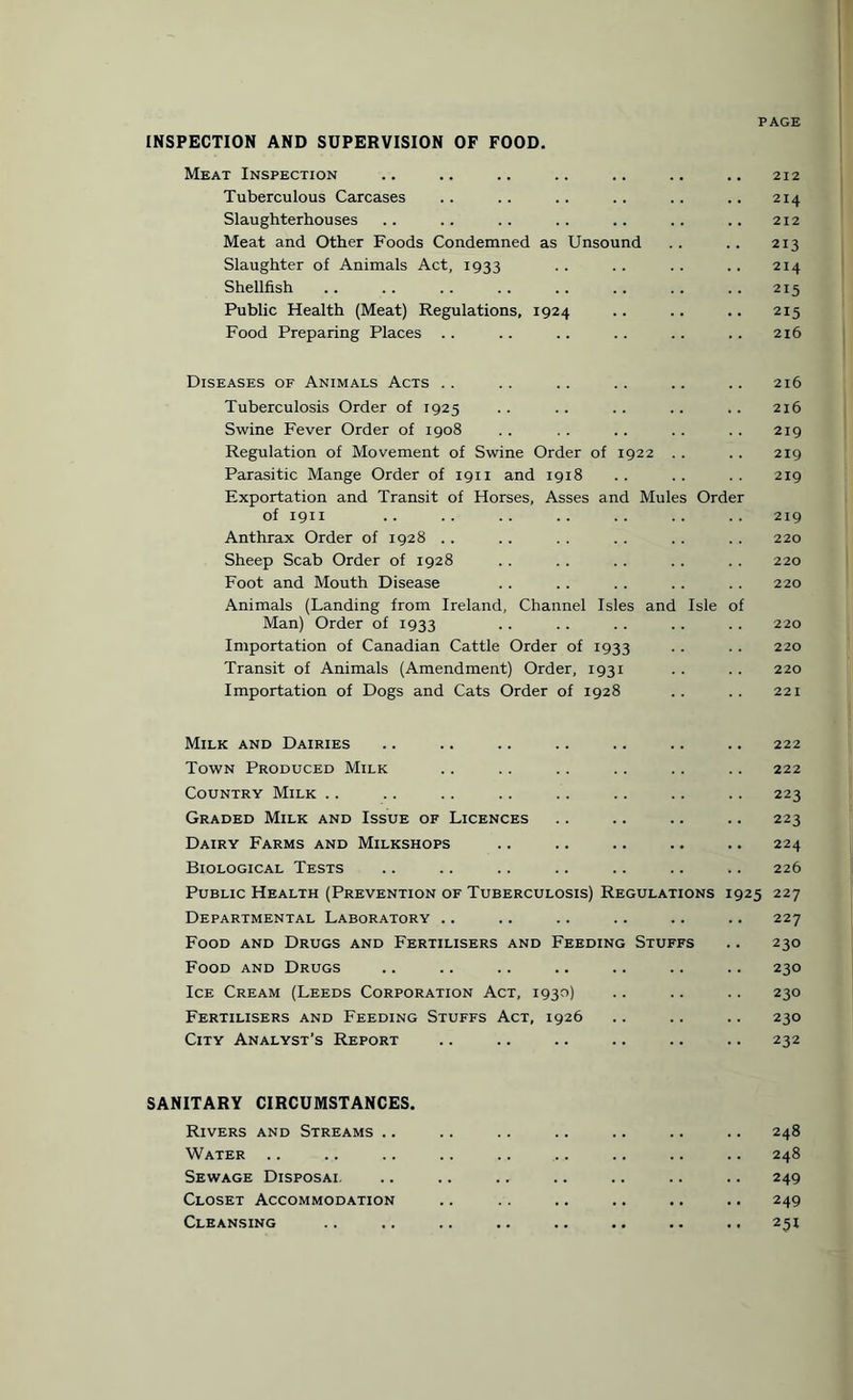 INSPECTION AND SUPERVISION OF FOOD Meat Inspection Tuberculous Carcases Slaughterhouses Meat and Other Foods Condemned as Unsound Slaughter of Animals Act, 1933 Shellfish Public Health (Meat) Regulations, 1924 Food Preparing Places Diseases of Animals Acts Tuberculosis Order of 1925 Swine Fever Order of 1908 Regulation of Movement of Swine Order of 1922 Parasitic Mange Order of 1911 and 1918 Exportation and Transit of Horses, Asses and Mules Order of 1911 Anthrax Order of 1928 Sheep Scab Order of 1928 Foot and Mouth Disease Animals (Landing from Ireland, Channel Isles and Isle of Man) Order of 1933 Importation of Canadian Cattle Order of 1933 Transit of Animals (Amendment) Order, 1931 Importation of Dogs and Cats Order of 1928 Milk and Dairies Town Produced Milk Country Milk .. Graded Milk and Issue of Licences Dairy Farms and Milkshops Biological Tests Public Health (Prevention of Tuberculosis) Regulations 1925 Departmental Laboratory .. Food and Drugs and Fertilisers and Feeding Stuffs Food and Drugs Ice Cream (Leeds Corporation Act, 1930) Fertilisers and Feeding Stuffs Act, 1926 City Analyst’s Report SANITARY CIRCUMSTANCES. Rivers and Streams .. Water Sewage Disposai. Closet Accommodation Cleansing 212 214 212 213 214 215 215 216 216 216 219 219 219 219 220 220 220 220 220 220 221 222 222 223 223 224 226 227 227 230 230 230 230 232 248 248 249 249 231