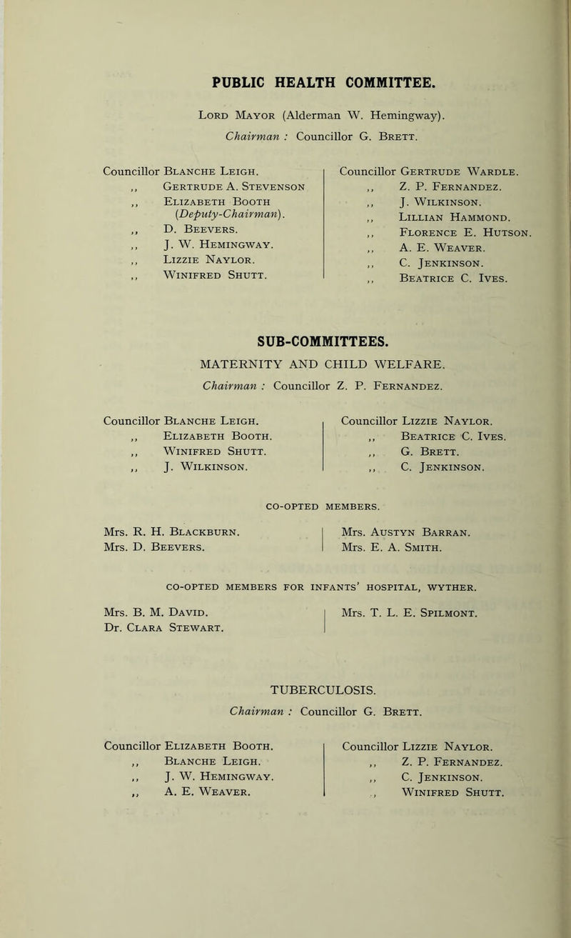 PUBLIC HEALTH COMMITTEE Lord Mayor (Alderman W. Hemingway). Chairman : Councillor G. Brett. Councillor Blanche Leigh. „ Gertrude A. Stevenson ,, Elizabeth Booth {Deputy-Chairman). ,, D. Beevers. ,, J. W. Hemingway. ,, Lizzie Naylor. ,, Winifred Shutt. Councillor Gertrude Wardle. ,, Z. P. Fernandez. ,, J. Wilkinson. ,, Lillian Hammond. ,, Florence E. Hutson. ,, A. E. Weaver. ,, C. Jenkinson. ,, Beatrice C. Ives. SUB-COMMITTEES. MATERNITY AND CHILD WELFARE. Chairman : Councillor Z. P. Fernandez. Councillor Blanche Leigh. ,, Elizabeth Booth. ,, Winifred Shutt. ,, J. Wilkinson. Councillor Lizzie Naylor. ,, Beatrice C. Ives. ,, G. Brett. ,, C. Jenkinson. CO-OPTED MEMBERS. Mrs. R. H. Blackburn Mrs. D. Beevers. Mrs. Austyn Barran. Mrs. E. A. Smith. CO-OPTED MEMBERS FOR INFANTS’ HOSPITAL, WYTHER. Mrs. B. M. David. i Mrs. T. L. E. Spilmont. Dr. Clara Stewart. TUBERCULOSIS. Chairman : Councillor G. Brett. Councillor Elizabeth Booth. ,, Blanche Leigh. ,, J. W. Hemingway. ,, A. E. Weaver. Councillor Lizzie Naylor. ,, Z. P. Fernandez. ,, C. Jenkinson. Winifred Shutt.