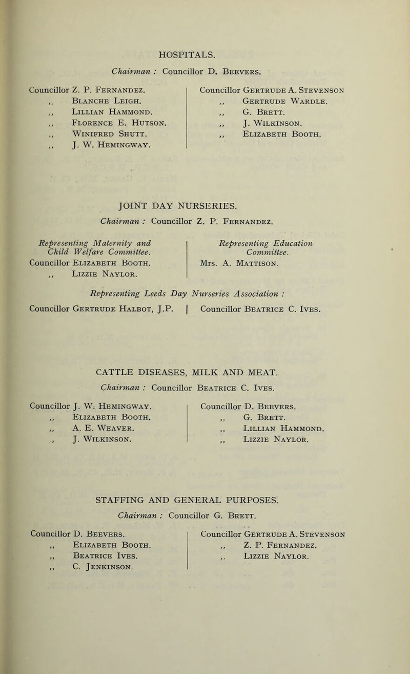 HOSPITALS. Chairman : Councillor D. Beevers. Councillor Z. P. Fernandez. Blanche Leigh. ,, Lillian Hammond. ,, Florence E. Hutson. ,, Winifred Shutt. J. W. Hemingway. Councillor Gertrude A. Stevenson ,, Gertrude Wardle. ,, G. Brett. ,, J. Wilkinson. ,, Elizabeth Booth. JOINT DAY NURSERIES. Chairman : Councillor Z. P. Fernandez. Representing Maternity and Child Welfare Committee. Councillor Elizabeth Booth. ,, Lizzie Naylor. Representing Education Committee. Mrs. A. Mattison. Representing Leeds Day Nurseries Association : Councillor Gertrude Halbot, J.P. | Councillor Beatrice C. Ives. CATTLE DISEASES, MILK AND MEAT. Chairman : Councillor Beatrice C. Ives. Councillor J. W. Hemingway. ,, Elizabeth Booth. ,, A. E. Weaver. J. Wilkinson. Councillor D. Beevers. ,, G. Brett. „ Lillian Hammond. ,, Lizzie Naylor. STAFFING AND GENERAL PURPOSES. Chairman : Councillor G. Brett. Councillor D. Beevers. ,, Elizabeth Booth. ,, Beatrice Ives. ,, C. Jenkinson. Councillor Gertrude A. Stevenson ,, Z. P. Fernandez. ,, Lizzie Naylor.
