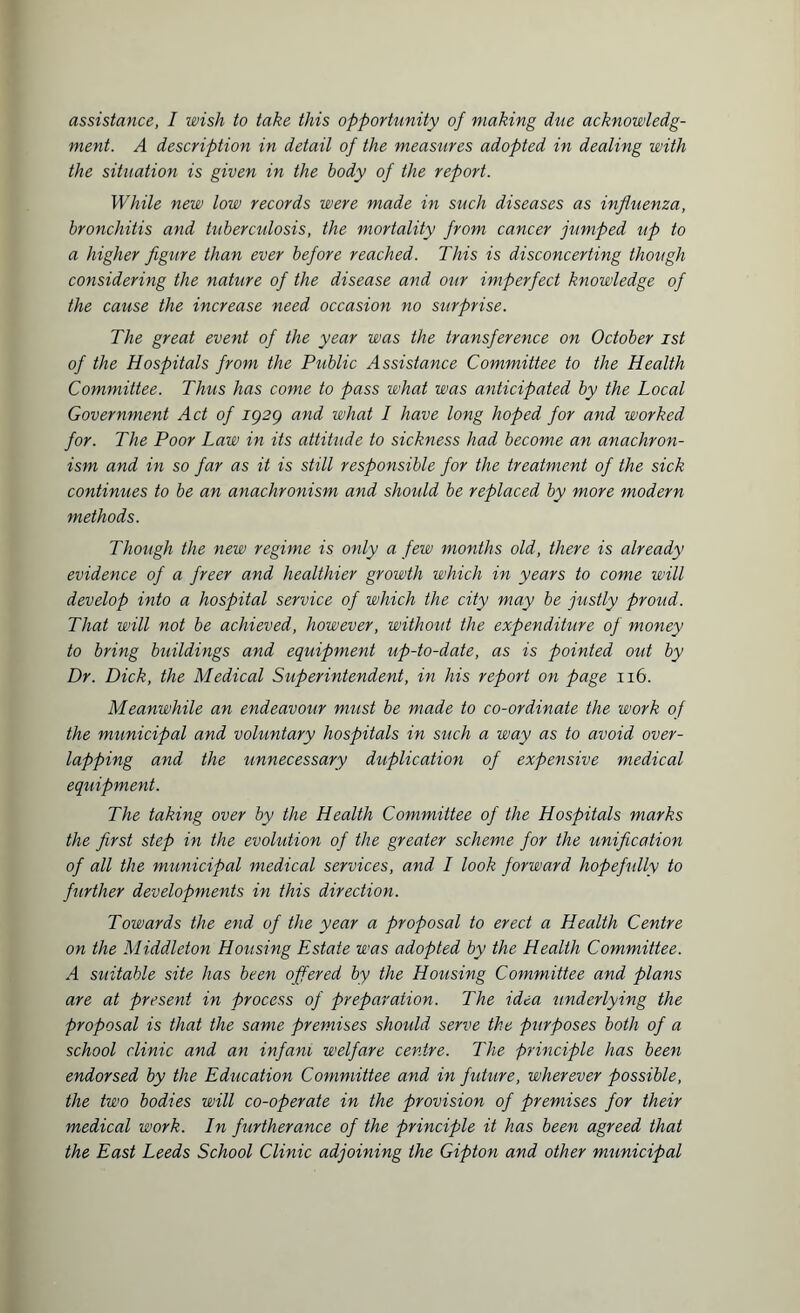 assistance, I wish to take this opportunity of making due acknowledg¬ ment. A description in detail of the measures adopted in dealing with the situation is given in the body of the report. While new low records were made in such diseases as influenza, bronchitis and tuberculosis, the mortality from cancer jumped up to a higher figure than ever before reached. This is disconcerting though considering the nature of the disease and our imperfect knowledge of the cause the increase need occasion no surprise. The great event of the year was the transference on October ist of the Hospitals from the Public Assistance Committee to the Health Committee. Thus has come to pass what was anticipated by the Local Government Act of ig2g and what I have long hoped for and worked for. The Poor Law in its attitude to sickness had become an anachron¬ ism and in so far as it is still responsible for the treatment of the sick continues to be an anachronism and should be replaced by more modern methods. Though the new regime is only a few months old, there is already evidence of a freer and healthier growth which in years to come will develop into a hospital service of which the city may be justly proud. That will not be achieved, however, without the expenditure of money to bring buildings and equipment up-to-date, as is pointed out by Dr. Dick, the Medical Superintendent, in his report on page 116. Meanwhile an endeavour must be made to co-ordinate the work of the municipal and voluntary hospitals in such a way as to avoid over¬ lapping and the unnecessary duplication of expensive medical equipment. The taking over by the Health Committee of the Hospitals marks the first step in the evolution of the greater scheme for the unification of all the municipal medical services, and I look forward hopefully to further developments in this direction. Towards the end of the year a proposal to erect a Health Centre on the Middleton Housing Estate was adopted by the Health Committee. A suitable site has been offered by the Housing Committee and plans are at present in process of preparation. The idea underlying the proposal is that the same premises should serve the purposes both of a school clinic and an inf am welfare centre. The principle has been endorsed by the Education Committee and in future, wherever possible, the two bodies will co-operate in the provision of premises for their medical work. In furtherance of the principle it has been agreed that the East Leeds School Clinic adjoining the Gipton and other municipal