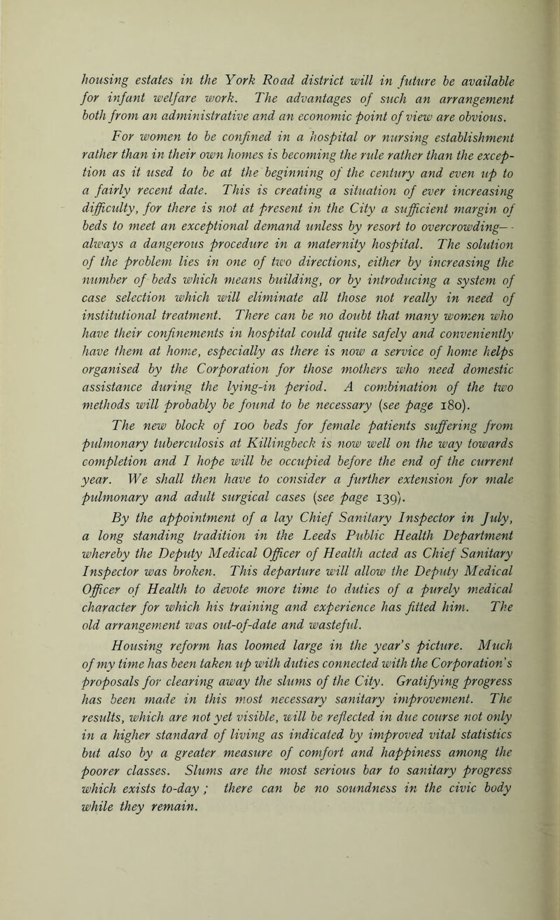 housing estates in the York Road district will in future be available for infant welfare work. The advantages of such an arrangement both from an administrative and an economic point of view are obvious. For women to be confined in a hospital or nursing establishment rather than in their own homes is becoming the rule rather than the excep¬ tion as it used to be at the beginning of the century and even up to a fairly recent date. This is creating a situation of ever increasing dijficidty, for there is not at present in the City a sufficient margin of beds to meet an exceptional demand unless by resort to overcrowding— - always a dangerous procedure in a maternity hospital. The solution of the problem lies in one of two directions, either by increasing the number of beds which means building, or by introducing a system of case selection which will eliminate all those not really in need of institutional treatment. There can be no doubt that many women who have their confinements in hospital could quite safely and conveniently have them at home, especially as there is now a service of home helps organised by the Corporation for those mothers who need domestic assistance during the lying-in period. A combination of the two methods will probably be found to be necessary (see page 180). The new block of ioo beds for female patients suffering from pulmonary tuberculosis at Killingbeck is now well on the way towards completion and I hope will be occupied before the end of the current year. We shall then have to consider a further extension for male pulmonary and adult surgical cases (see page 139). By the appointment of a lay Chief Sanitary Inspector in Jidy, a long standing tradition in the Leeds Public Health Department whereby the Deputy Medical Officer of Health acted as Chief Sanitary Inspector was broken. This departure will allow the Deputy Medical Officer of Health to devote more time to duties of a purely medical character for which his training and experience has fitted him. The old arrangement was out-of-date and wasteful. Housing reform has loomed large in the year’s picture. Much of my time has been taken up with duties connected with the Corporation's proposals for clearing away the slums of the City. Gratifying progress has been made in this most necessary sanitary improvement. The results, which are not yet visible, will be reflected in due course not only in a higher standard of living as indicated by improved vital statistics but also by a greater measure of comfort and happiness among the poorer classes. Slums are the most serious bar to sanitary progress which exists to-day ; there can be no soundness in the civic body while they remain.