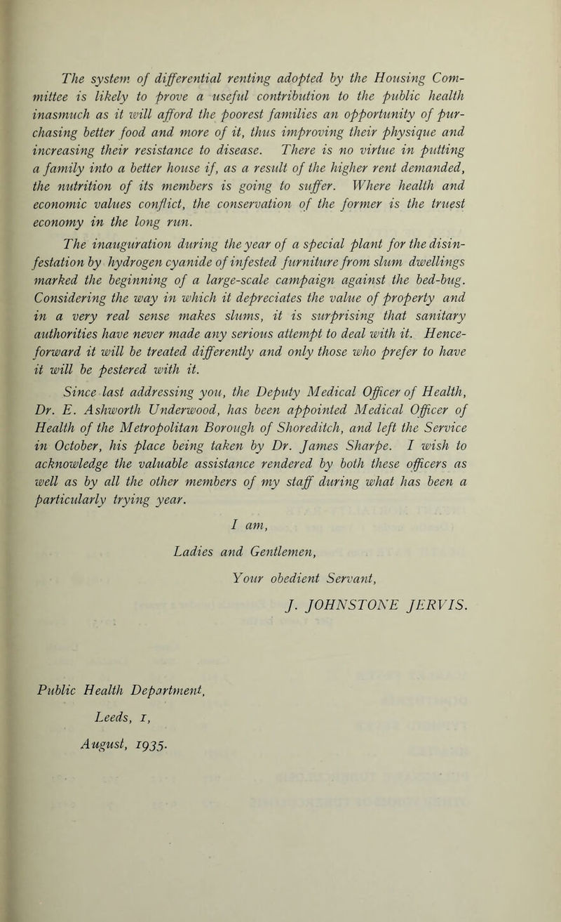 The system of differential renting adopted by the Housing Com¬ mittee is likely to prove a useful contribution to the public health inasmuch as it will afford the poorest families an opportunity of pur¬ chasing better food and more of it, thus improving their physique and increasing their resistance to disease. There is no virtue in putting a family into a better house if, as a result of the higher rent demanded, the nutrition of its members is going to suffer. Where health and economic values conflict, the conservation of the former is the truest economy in the long run. The inauguration during the year of a special plant for the disin¬ festation by hydrogen cyanide of infested furniture from slum dwellings marked the beginning of a large-scale campaign against the bed-bug. Considering the way in which it depreciates the value of property and in a very real sense makes slums, it is surprising that sanitary authorities have never made any serious attempt to deal with it. Hence¬ forward it will be treated differently and only those who prefer to have it will be pestered with it. Since last addressing you, the Deputy Medical Officer of Health, Dr. E. Ashworth Underwood, has been appointed Medical Officer of Health of the Metropolitan Borough of Shoreditch, and left the Service in October, his place being taken by Dr. James Sharpe. I wish to acknowledge the valuable assistance rendered by both these officers as well as by all the other members of my staff during what has been a particularly trying year. I am, Ladies and Gentlemen, Your obedient Servant, J. JOHNSTONE JERVIS. Public Health Department, Leeds, i, August, 1935.