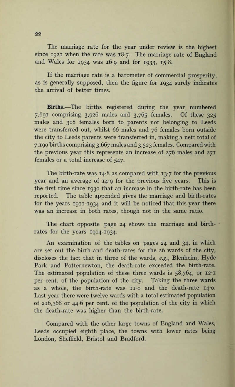 The marriage rate for the year under review is the highest since 1921 when the rate was 187. The marriage rate of England and Wales for 1934 was 16-9 and for 1933, 15-8. If the marriage rate is a barometer of commercial prosperity, as is generally supposed, then the figure for 1934 surely indicates the arrival of better times. Births.—The births registered during the year numbered 7,691 comprising 3,926 males and 3,765 females. Of these 325 males and 318 females bom to parents not belonging to Leeds were transferred out, whilst 66 males and 76 females born outside the city to Leeds parents were transferred in, making a nett total of 7,190 births comprising 3,667 males and 3,523 females. Compared with the previous year this represents an increase of 276 males and 271 females or a total increase of 547. The birth-rate was 14-8 as compared with 137 for the previous year and an average of 14-9 for the previous five years. This is the first time since 1930 that an increase in the birth-rate has been reported. The table appended gives the marriage and birth-rates for the years 1911-1934 and it will be noticed that this year there was an increase in both rates, though not in the same ratio. The chart opposite page 24 shows the marriage and birth- • rates for the years 1904-1934. An examination of the tables on pages 24 and 34, in which are set out the birth and death-rates for the 26 wards of the city, discloses the fact that in three of the wards, e.g., Blenheim, Hyde Park and Potternewton, the death-rate exceeded the birth-rate. The estimated population of these three wards is 58,764, or 12-i per cent, of the population of the city. Taking the three wards as a whole, the birth-rate was n-o and the death-rate 14-0. Last year there were twelve wards with a total estimated population of 216,368 or 44-6 per cent, of the population of the city in which the death-rate was higher than the birth-rate. Compared with the other large towns of England and Wales, Leeds occupied eighth place, the towns with lower rates being London, Sheffield, Bristol and Bradford.