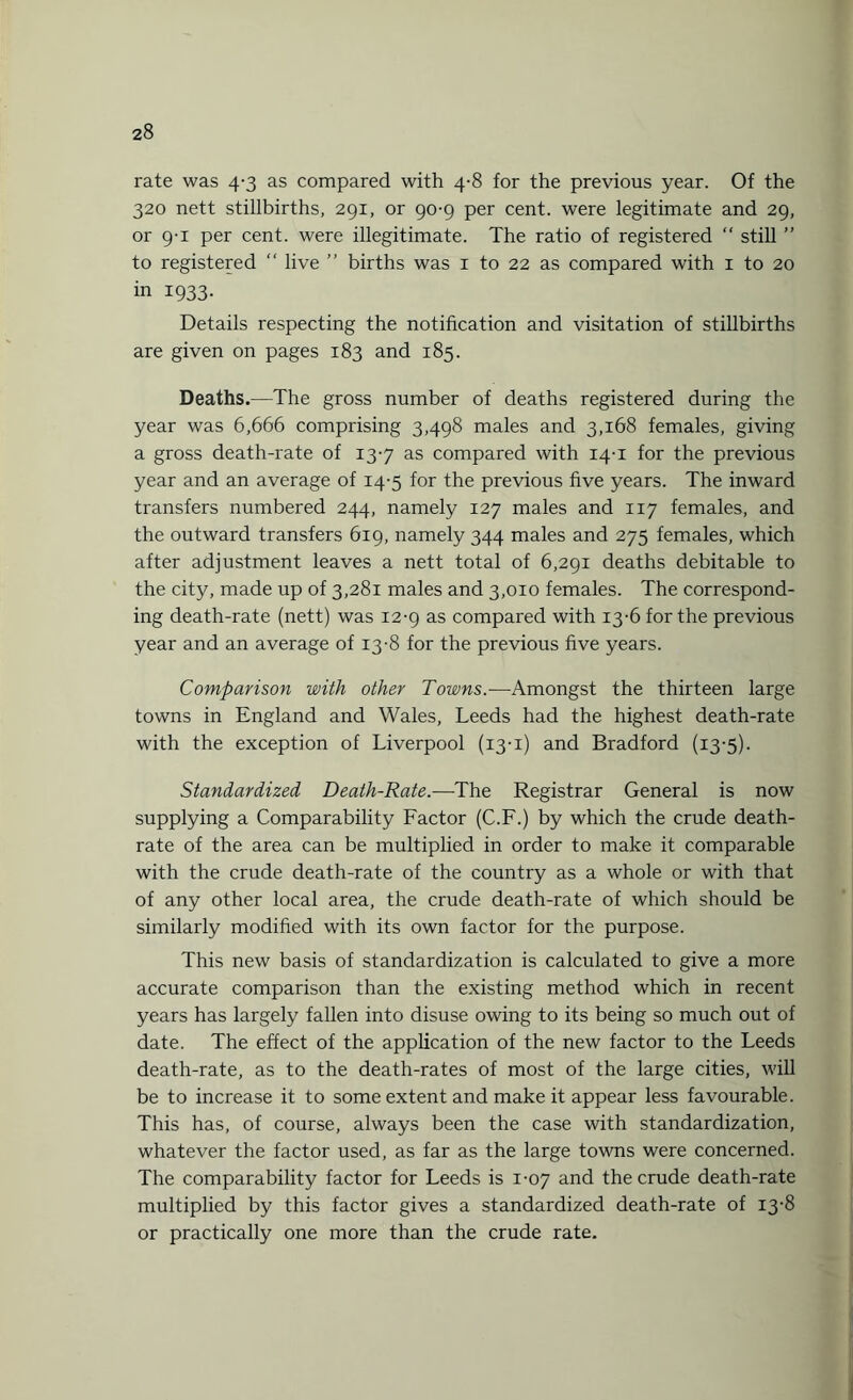 rate was 4-3 as compared with 4-8 for the previous year. Of the 320 nett stillbirths, 291, or 90-9 per cent, were legitimate and 29, or 9-1 per cent, were illegitimate. The ratio of registered “ still ” to registered “ live ” births was 1 to 22 as compared with 1 to 20 in 1933. Details respecting the notification and visitation of stillbirths are given on pages 183 and 185. Deaths.—The gross number of deaths registered during the year was 6,666 comprising 3,498 males and 3,168 females, giving a gross death-rate of 137 as compared with 14-1 for the previous year and an average of 14-5 for the previous five years. The inward transfers numbered 244, namely 127 males and 117 females, and the outward transfers 619, namely 344 males and 275 females, which after adjustment leaves a nett total of 6,291 deaths debitable to the city, made up of 3,281 males and 3,010 females. The correspond¬ ing death-rate (nett) was 12-9 as compared with 13-6 for the previous year and an average of 13-8 for the previous five years. Comparison with other Towns.—Amongst the thirteen large towns in England and Wales, Leeds had the highest death-rate with the exception of Liverpool (13-1) and Bradford (13-5). Standardized Death-Rate.-—The Registrar General is now supplying a Comparability Factor (C.F.) by which the crude death- rate of the area can be multiplied in order to make it comparable with the crude death-rate of the country as a whole or with that of any other local area, the crude death-rate of which should be similarly modified with its own factor for the purpose. This new basis of standardization is calculated to give a more accurate comparison than the existing method which in recent years has largely fallen into disuse owing to its being so much out of date. The effect of the application of the new factor to the Leeds death-rate, as to the death-rates of most of the large cities, will be to increase it to some extent and make it appear less favourable. This has, of course, always been the case with standardization, whatever the factor used, as far as the large towns were concerned. The comparability factor for Leeds is 1-07 and the crude death-rate multiplied by this factor gives a standardized death-rate of 13-8 or practically one more than the crude rate.