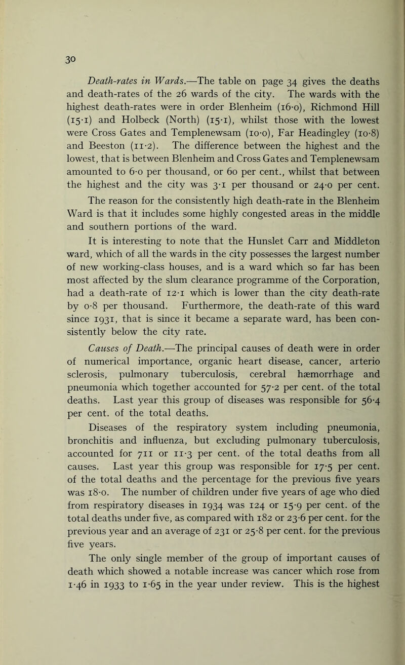 Death-rates in Wards.-—The table on page 34 gives the deaths and death-rates of the 26 wards of the city. The wards with the highest death-rates were in order Blenheim (i6-o), Richmond Hill (15-1) and Holbeck (North) (15-1), whilst those with the lowest were Cross Gates and Templenewsam (io-o). Far Headingley (io-8) and Beeston (11-2). The difference between the highest and the lowest, that is between Blenheim and Cross Gates and Templenewsam amounted to 6-0 per thousand, or 60 per cent., whilst that between the highest and the city was 3-1 per thousand or 24-0 per cent. The reason for the consistently high death-rate in the Blenheim Ward is that it includes some highly congested areas in the middle and southern portions of the ward. It is interesting to note that the Hunslet Carr and Middleton ward, which of all the wards in the city possesses the largest number of new working-class houses, and is a ward which so far has been most affected by the slum clearance programme of the Corporation, had a death-rate of 12-I which is lower than the city death-rate by o-8 per thousand. Furthermore, the death-rate of this ward since 1931, that is since it became a separate ward, has been con¬ sistently below the city rate. Causes of Death.—The principal causes of death were in order of numerical importance, organic heart disease, cancer, arterio sclerosis, pulmonary tuberculosis, cerebral haemorrhage and pneumonia which together accounted for 57-2 per cent, of the total deaths. Last year this group of diseases was responsible for 56-4 per cent, of the total deaths. Diseases of the respiratory system including pneumonia, bronchitis and influenza, but excluding pulmonary tuberculosis, accounted for 711 or 11-3 per cent, of the total deaths from all causes. Last year this group was responsible for 17-5 per cent, of the total deaths and the percentage for the previous five years was 18-o. The number of children under five years of age who died from respiratory diseases in 1934 was 124 or 15-9 per cent, of the total deaths under five, as compared with 182 or 23-6 per cent, for the previous year and an average of 231 or 25-8 per cent, for the previous five years. The only single member of the group of important causes of death which showed a notable increase was cancer which rose from 1-46 in 1933 to 1-65 in the year under review. This is the highest