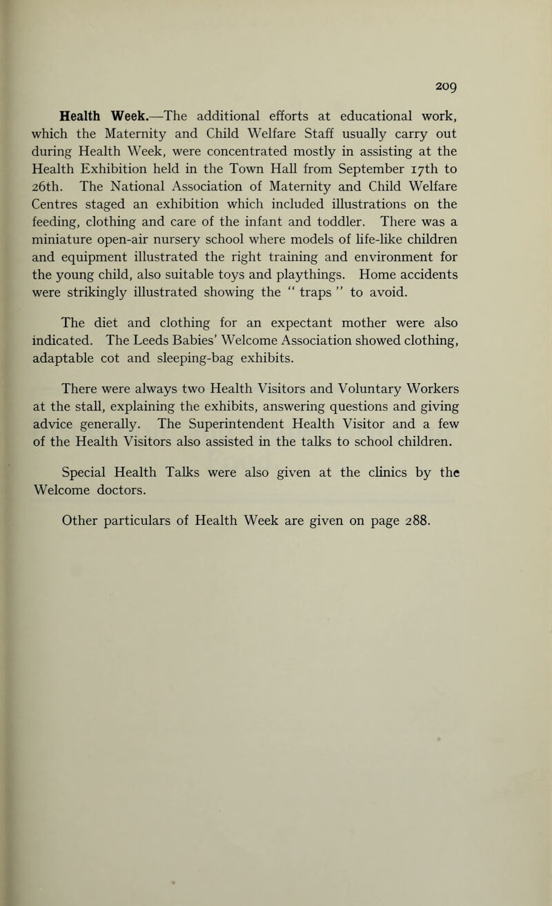 Health Week.—The additional efforts at educational work, which the Maternity and Child Welfare Staff usually carry out during Health Week, were concentrated mostly in assisting at the Health Exhibition held in the Town Hall from September 17th to 26th. The National Association of Maternity and Child Welfare Centres staged an exhibition which included illustrations on the feeding, clothing and care of the infant and toddler. There was a miniature open-air nursery school where models of life-like children and equipment illustrated the right training and environment for the young child, also suitable toys and playthings. Home accidents were strikingly illustrated showing the “ traps ” to avoid. The diet and clothing for an expectant mother were also indicated. The Leeds Babies’ Welcome Association showed clothing, adaptable cot and sleeping-bag exhibits. There were always two Health Visitors and Voluntary Workers at the stall, explaining the exhibits, answering questions and giving advice generally. The Superintendent Health Visitor and a few of the Health Visitors also assisted in the talks to school children. Special Health Talks were also given at the clinics by the Welcome doctors. Other particulars of Health Week are given on page 288.
