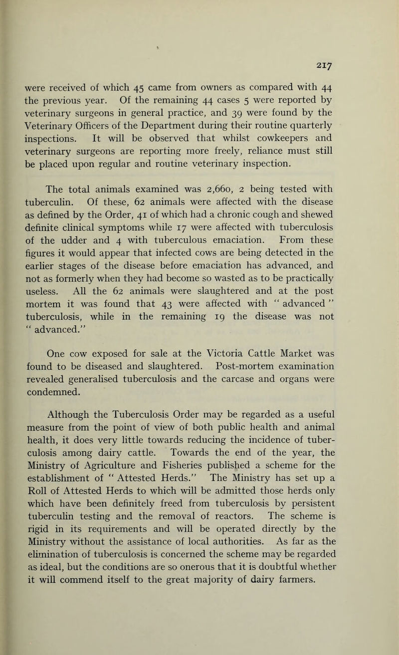 were received of which 45 came from owners as compared with 44 the previous year. Of the remaining 44 cases 5 were reported by veterinary surgeons in general practice, and 39 were found by the Veterinary Officers of the Department during their routine quarterly inspections. It will be observed that whilst cowkeepers and veterinary surgeons are reporting more freely, reliance must still be placed upon regular and routine veterinary inspection. The total animals examined was 2,660, 2 being tested with tuberculin. Of these, 62 animals were affected with the disease as defined by the Order, 41 of which had a chronic cough and shewed definite clinical symptoms while 17 were affected with tuberculosis of the udder and 4 with tuberculous emaciation. From these figures it would appear that infected cows are being detected in the earlier stages of the disease before emaciation has advanced, and not as formerly when they had become so wasted as to be practically useless. All the 62 animals were slaughtered and at the post mortem it was found that 43 were affected with “ advanced ” tuberculosis, while in the remaining 19 the disease was not “ advanced.” One cow exposed for sale at the Victoria Cattle Market was found to be diseased and slaughtered. Post-mortem examination revealed generalised tuberculosis and the carcase and organs were condemned. Although the Tuberculosis Order may be regarded as a useful measure from the point of view of both public health and animal health, it does very little towards reducing the incidence of tuber¬ culosis among dairy cattle. Towards the end of the year, the Ministry of Agriculture and Fisheries published a scheme for the establishment of “ Attested Herds.” The Ministry has set up a Roll of Attested Herds to which will be admitted those herds only which have been definitely freed from tuberculosis by persistent tuberculin testing and the removal of reactors. The scheme is rigid in its requirements and will be operated directly by the Ministry without the assistance of local authorities. As far as the elimination of tuberculosis is concerned the scheme may be regarded as ideal, but the conditions are so onerous that it is doubtful whether it will commend itself to the great majority of dairy farmers.