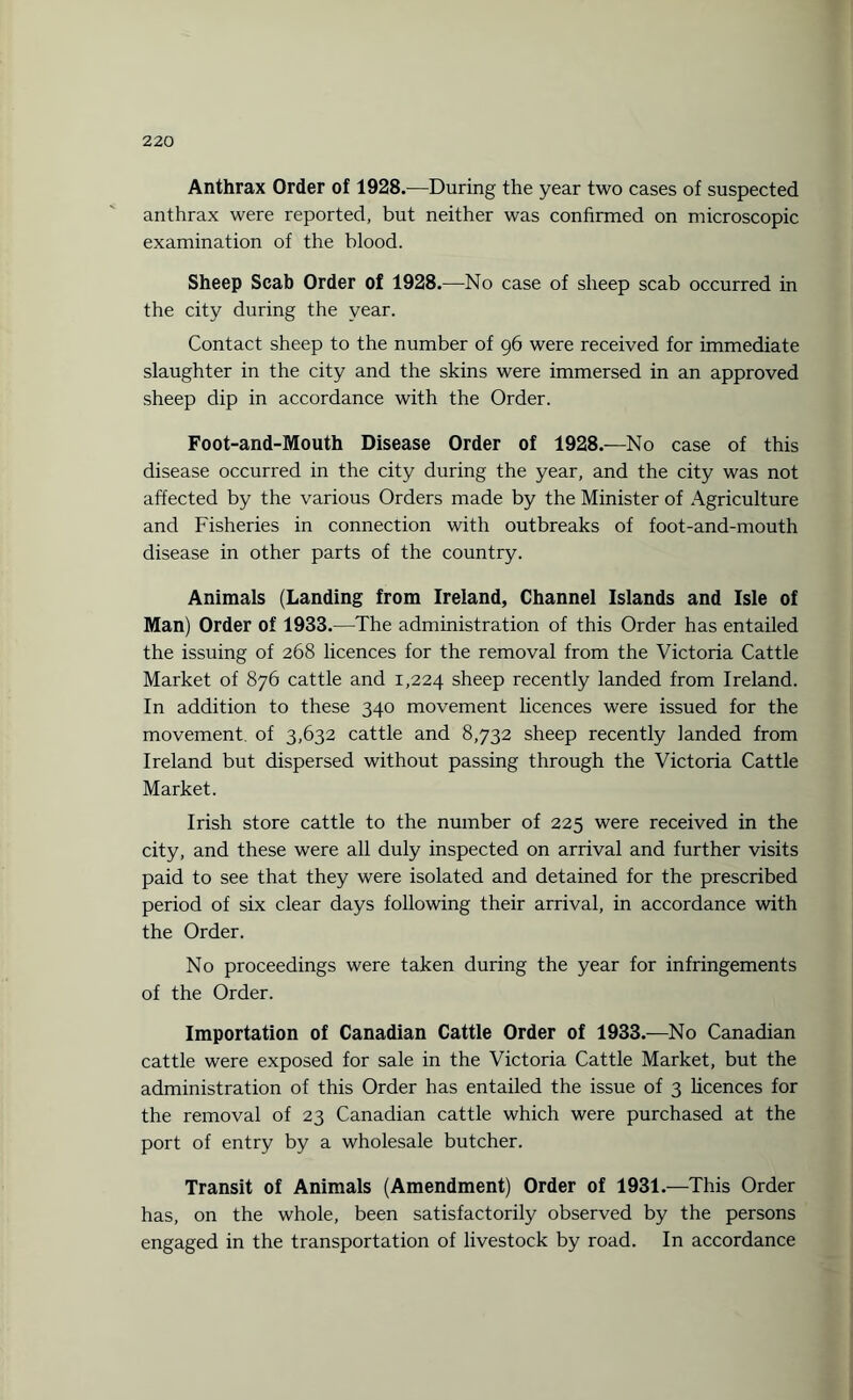 Anthrax Order of 1928.—During the year two cases of suspected anthrax were reported, but neither was confirmed on microscopic examination of the blood. Sheep Scab Order of 1928.—No case of sheep scab occurred in the city during the year. Contact sheep to the number of 96 were received for immediate slaughter in the city and the skins were immersed in an approved sheep dip in accordance with the Order. Foot-and-Mouth Disease Order of 1928.—No case of this disease occurred in the city during the year, and the city was not affected by the various Orders made by the Minister of Agriculture and Fisheries in connection with outbreaks of foot-and-mouth disease in other parts of the country. Animals (Landing from Ireland, Channel Islands and Isle of Man) Order of 1933 .—The administration of this Order has entailed the issuing of 268 licences for the removal from the Victoria Cattle Market of 876 cattle and 1,224 sheep recently landed from Ireland. In addition to these 340 movement licences were issued for the movement, of 3,632 cattle and 8,732 sheep recently landed from Ireland but dispersed without passing through the Victoria Cattle Market. Irish store cattle to the number of 225 were received in the city, and these were all duly inspected on arrival and further visits paid to see that they were isolated and detained for the prescribed period of six clear days following their arrival, in accordance with the Order. No proceedings were taken during the year for infringements of the Order. Importation of Canadian Cattle Order of 1933.—No Canadian cattle were exposed for sale in the Victoria Cattle Market, but the administration of this Order has entailed the issue of 3 licences for the removal of 23 Canadian cattle which were purchased at the port of entry by a wholesale butcher. Transit of Animals (Amendment) Order of 1931.—-This Order has, on the whole, been satisfactorily observed by the persons engaged in the transportation of livestock by road. In accordance