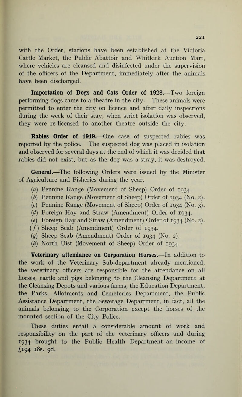 with the Order, stations have been established at the Victoria Cattle Market, the Public Abattoir and Whitkirk Auction Mart, where vehicles are cleansed and disinfected under the supervision of the officers of the Department, immediately after the animals have been discharged. Importation of Dogs and Cats Order of 1928.—Two foreign performing dogs came to a theatre in the city. These animals were permitted to enter the city on licence and after daily inspections during the week of their stay, when strict isolation was observed, they were re-licensed to another theatre outside the city. Rabies Order of 1919.—One case of suspected rabies was reported by the police. The suspected dog was placed in isolation and observed for several days at the end of which it was decided that rabies did not exist, but as the dog was a stray, it was destroyed. General.—-The following Orders were issued by the Minister of Agriculture and Fisheries during the year. (a) Pennine Range (Movement of Sheep) Order of 1934. (b) Pennine Range (Movement of Sheep) Order of 1934 (No. 2). (c) Pennine Range (Movement of Sheep) Order of 1934 (No. 3). (d) Foreign Hay and Straw (Amendment) Order of 1934. (e) Foreign Hay and Straw (Amendment) Order of 1934 (No. 2). (/) Sheep Scab (Amendment) Order of 1934. (g) Sheep Scab (Amendment) Order of 1934 (No. 2). (h) North Uist (Movement of Sheep) Order of 1934. Veterinary attendance on Corporation Horses.—In addition to the work of the Veterinary Sub-department already mentioned, the veterinary officers are responsible for the attendance on all horses, cattle and pigs belonging to the Cleansing Department at the Cleansing Depots and various farms, the Education Department, the Parks, Allotments and Cemeteries Department, the Public Assistance Department, the Sewerage Department, in fact, all the animals belonging to the Corporation except the horses of the mounted section of the City Police. These duties entail a considerable amount of work and responsibility on the part of the veterinary officers and during 1934 brought to the Public Health Department an income of £194 18s. 9d.