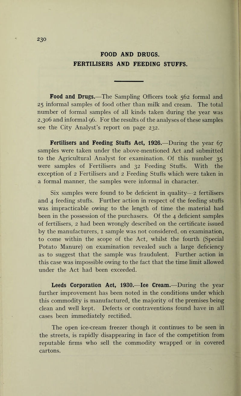 FOOD AND DRUGS. FERTILISERS AND FEEDING STUFFS. Food and Drugs.—The Sampling Officers took 562 formal and 25 informal samples of food other than milk and cream. The total number of formal samples of all kinds taken during the year was 2,306 and informal 96. For the results of the analyses of these samples see the City Analyst’s report on page 232. Fertilisers and Feeding Stuffs Act, 1926.—During the year 67 samples were taken under the above-mentioned Act and submitted to the Agricultural Analyst for examination. Of this number 35 were samples of Fertilisers and 32 Feeding Stuffs. With the exception of 2 Fertilisers and 2 Feeding Stuffs which were taken in a formal manner, the samples were informal in character. Six samples were found to be deficient in quality—2 fertilisers and 4 feeding stuffs. Further action in respect of the feeding stuffs was impracticable owing to the length of time the material had been in the possession of the purchasers. Of the 4 deficient samples of fertilisers, 2 had been wrongly described on the certificate issued by the manufacturers, x sample was not considered, on examination, to come within the scope of the Act, whilst the fourth (Special Potato Manure) on examination revealed such a large deficiency as to suggest that the sample was fraudulent. Further action in this case was impossible owing to the fact that the time limit allowed under the Act had been exceeded. Leeds Corporation Act, 1930.—Ice Cream.—During the year further improvement has been noted in the conditions under which this commodity is manufactured, the majority of the premises being clean and well kept. Defects or contraventions found have in all cases been immediately rectified. The open ice-cream freezer though it continues to be seen in the streets, is rapidly disappearing in face of the competition from reputable firms who sell the commodity wrapped or in covered cartons.