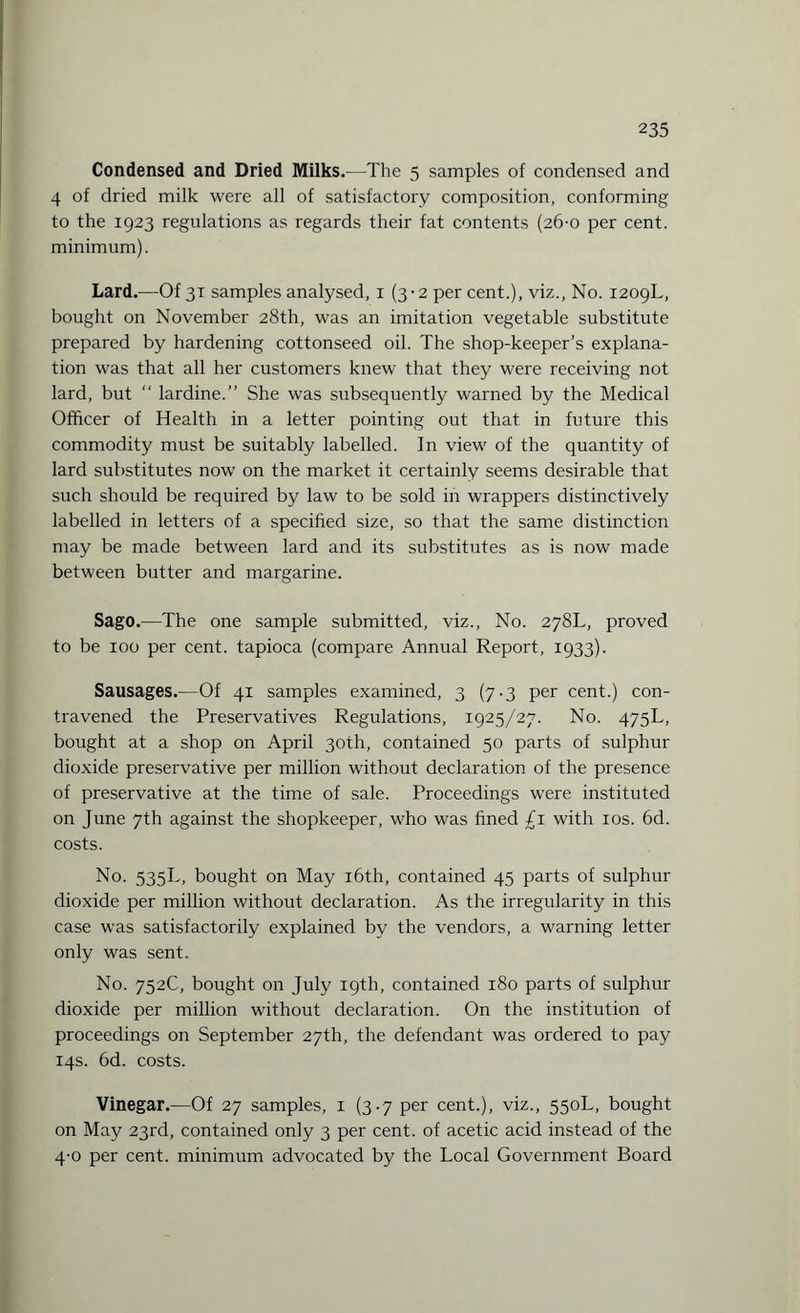 Condensed and Dried Milks.—The 5 samples of condensed and 4 of dried milk were all of satisfactory composition, conforming to the 1923 regulations as regards their fat contents (26-0 per cent, minimum). Lard.—Of 31 samples analysed, 1 (3-2 per cent.), viz., No. 1209L, bought on November 28th, was an imitation vegetable substitute prepared by hardening cottonseed oil. The shop-keeper’s explana¬ tion was that all her customers knew that they were receiving not lard, but “ lardine.” She was subsequently warned by the Medical Officer of Health in a letter pointing out that in future this commodity must be suitably labelled. In view of the quantity of lard substitutes now on the market it certainly seems desirable that such should be required by law to be sold in wrappers distinctively labelled in letters of a specified size, so that the same distinction may be made between lard and its substitutes as is now made between butter and margarine. Sago.—The one sample submitted, viz., No. 278L, proved to be 100 per cent, tapioca (compare Annual Report, 1933). Sausages.—Of 41 samples examined, 3 (7.3 per cent.) con¬ travened the Preservatives Regulations, 1925/27. No. 475L, bought at a shop on April 30th, contained 50 parts of sulphur dioxide preservative per million without declaration of the presence of preservative at the time of sale. Proceedings were instituted on June 7th against the shopkeeper, who was fined £1 with 10s. 6d. costs. No. 535T, bought on May 16th, contained 45 parts of sulphur dioxide per million without declaration. As the irregularity in this case was satisfactorily explained by the vendors, a warning letter only was sent. No. 752C, bought on July 19th, contained 180 parts of sulphur dioxide per million without declaration. On the institution of proceedings on September 27th, the defendant was ordered to pay 14s. 6d. costs. Vinegar.—Of 27 samples, 1 (3.7 per cent.), viz., 550L, bought on May 23rd, contained only 3 per cent, of acetic acid instead of the 4-0 per cent, minimum advocated by the Local Government Board
