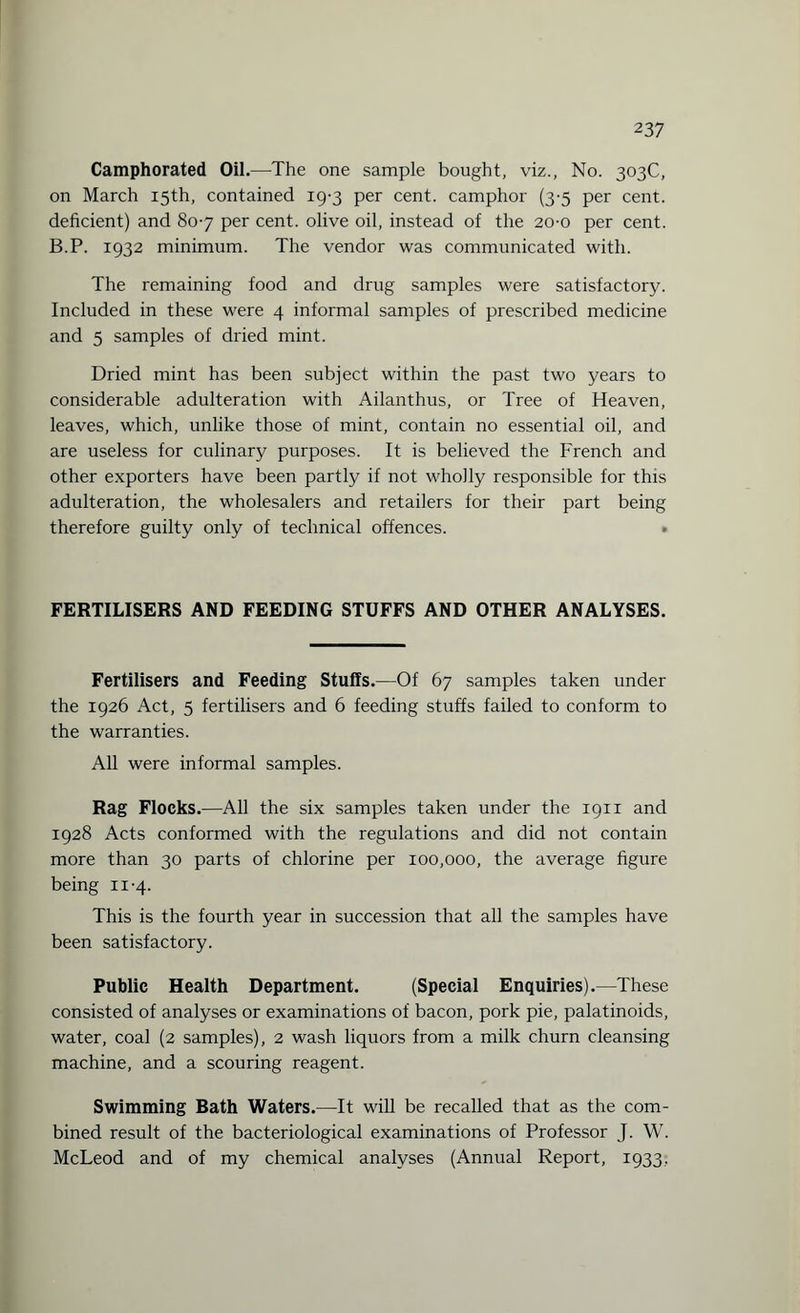 Camphorated Oil.—The one sample bought, viz., No. 303C, on March 15th, contained 19-3 per cent, camphor (3-5 per cent, deficient) and 80-7 per cent, olive oil, instead of the 20-0 per cent. B.P. 1932 minimum. The vendor was communicated with. The remaining food and drug samples were satisfactory. Included in these were 4 informal samples of prescribed medicine and 5 samples of dried mint. Dried mint has been subject within the past two years to considerable adulteration with Ailanthus, or Tree of Heaven, leaves, which, unlike those of mint, contain no essential oil, and are useless for culinary purposes. It is believed the French and other exporters have been partly if not wholly responsible for this adulteration, the wholesalers and retailers for their part being therefore guilty only of technical offences. » FERTILISERS AND FEEDING STUFFS AND OTHER ANALYSES. Fertilisers and Feeding Stuffs.—Of 67 samples taken under the 1926 Act, 5 fertilisers and 6 feeding stuffs failed to conform to the warranties. All were informal samples. Rag Flocks.—All the six samples taken under the 1911 and 1928 Acts conformed with the regulations and did not contain more than 30 parts of chlorine per 100,000, the average figure being 11-4. This is the fourth year in succession that all the samples have been satisfactory. Public Health Department. (Special Enquiries).—These consisted of analyses or examinations of bacon, pork pie, palatinoids, water, coal (2 samples), 2 wash liquors from a milk churn cleansing machine, and a scouring reagent. Swimming Bath Waters.—It will be recalled that as the com¬ bined result of the bacteriological examinations of Professor J. W. McLeod and of my chemical analyses (Annual Report, 1933,