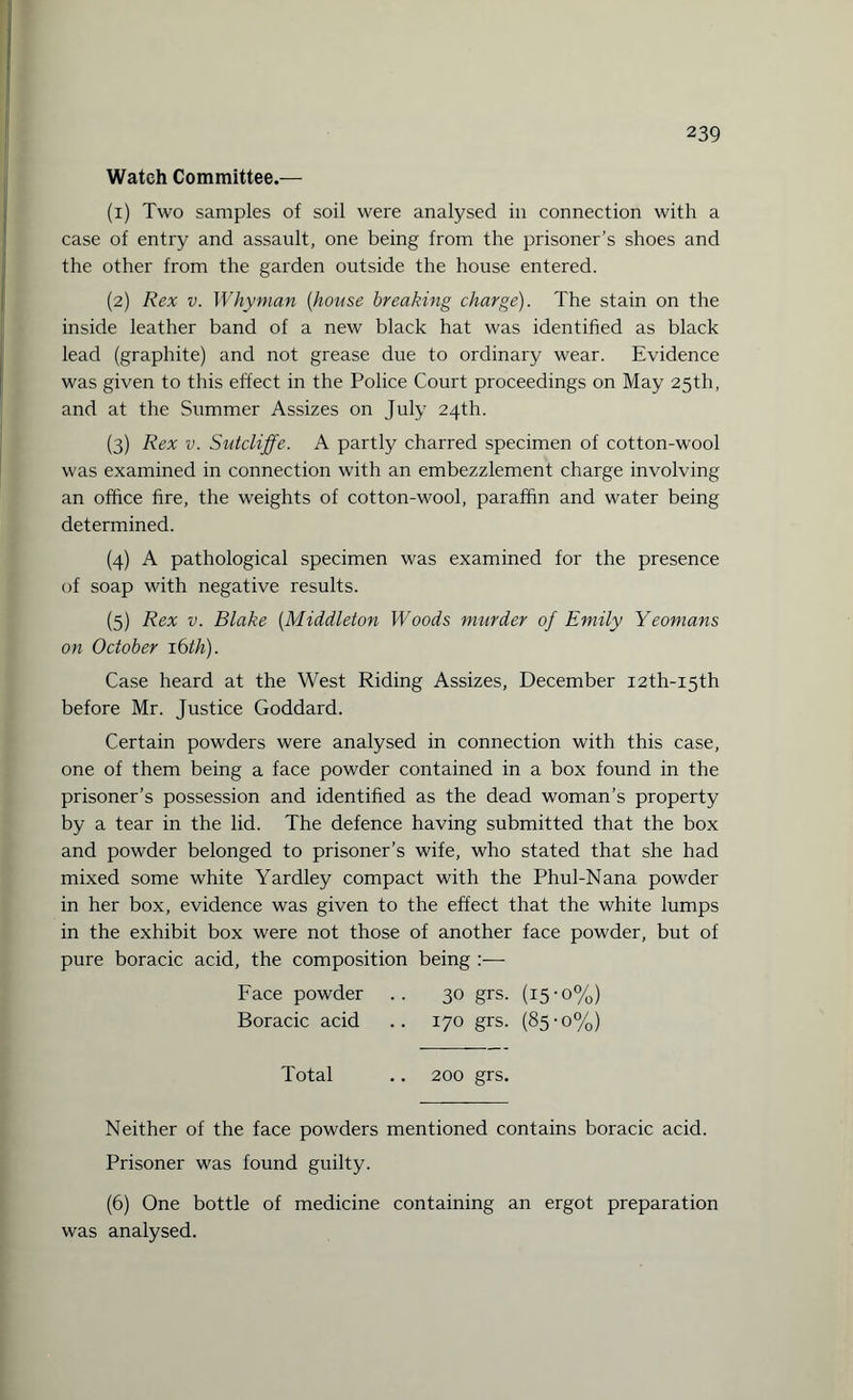 Wateh Committee.— (1) Two samples of soil were analysed in connection with a case of entry and assault, one being from the prisoner’s shoes and the other from the garden outside the house entered. (2) Rex v. Whyman (house breaking charge). The stain on the inside leather band of a new black hat was identified as black lead (graphite) and not grease due to ordinary wear. Evidence was given to this effect in the Police Court proceedings on May 25th, and at the Summer Assizes on July 24th. (3) Rex v. Sutcliffe. A partly charred specimen of cotton-wool was examined in connection with an embezzlement charge involving an office fire, the weights of cotton-wool, paraffin and water being determined. (4) A pathological specimen was examined for the presence of soap with negative results. (5) Rex v. Blake (Middleton Woods murder of Emily Yeomans on October 16th). Case heard at the West Riding Assizes, December I2th-i5th before Mr. Justice Goddard. Certain powders were analysed in connection with this case, one of them being a face powder contained in a box found in the prisoner’s possession and identified as the dead woman’s property by a tear in the lid. The defence having submitted that the box and powder belonged to prisoner’s wife, who stated that she had mixed some white Yardley compact with the Phul-Nana powder in her box, evidence was given to the effect that the white lumps in the exhibit box were not those of another face powder, but of pure boracic acid, the composition being :— Face powder .. 30 grs. (15-0%) Boracic acid .. 170 grs. (85-0%) Total .. 200 grs. Neither of the face powders mentioned contains boracic acid. Prisoner was found guilty. (6) One bottle of medicine containing an ergot preparation was analysed.