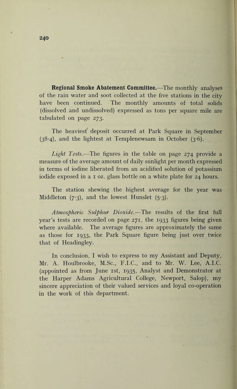 Regional Smoke Abatement Committee.—The monthly analyses of the rain water and soot collected at the five stations in the city have been continued. The monthly amounts of total solids (dissolved and undissolved) expressed as tons per square mile are tabulated on page 273. The heaviest deposit occurred at Park Square in September (38-4), and the lightest at Templenewsam in October (3-6). Light Tests.—The figures in the table on page 274 provide a measure of the average amount of daily sunlight per month expressed in terms of iodine liberated from an acidified solution of potassium iodide exposed in a 1 oz. glass bottle on a white plate for 24 hours. The station shewing the highest average for the year was Middleton (7-3), and the lowest Hunslet (5-3). Atmospheric Sulphur Dioxide.—The results of the first full year’s tests are recorded on page 271; the 1933 figures being given where available. The average figures are approximately the same as those for 1933, the Park Square figure being just over twice that of Headingley. In conclusion, I wish to express to my Assistant and Deputy, Mr. A. Houlbrooke, M.Sc., F.I.C., and to Mr. W. Lee, A.I.C. (appointed as from June 1st, 1935, Analyst and Demonstrator at the Harper Adams Agricultural College, Newport, Salop), my sincere appreciation of their valued services and loyal co-operation in the work of this department.