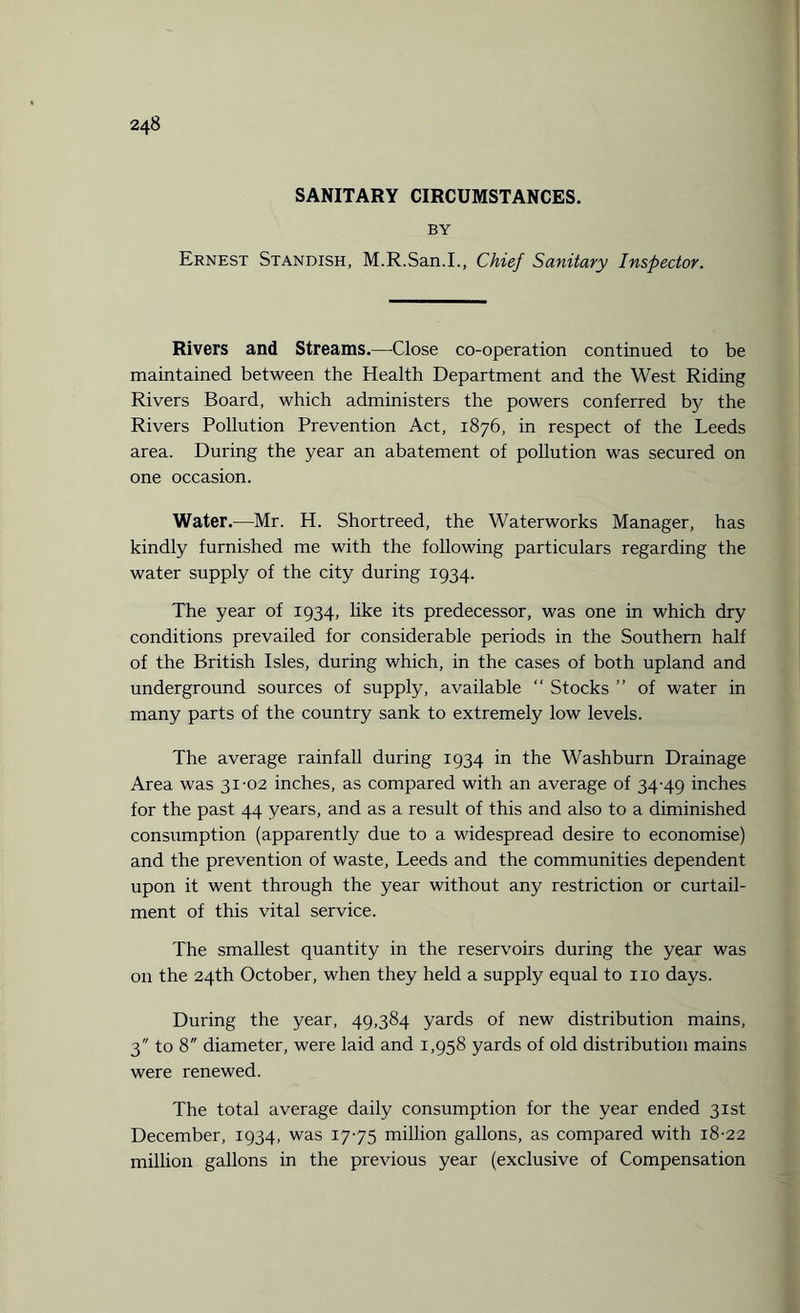 SANITARY CIRCUMSTANCES. BY Ernest Standish, M.R.San.I., Chief Sanitary Inspector. Rivers and Streams.—Close co-operation continued to be maintained between the Health Department and the West Riding Rivers Board, which administers the powers conferred by the Rivers Pollution Prevention Act, 1876, in respect of the Leeds area. During the year an abatement of pollution was secured on one occasion. Water.—Mr. H. Shortreed, the Waterworks Manager, has kindly furnished me with the following particulars regarding the water supply of the city during 1934. The year of 1934, like its predecessor, was one in which dry conditions prevailed for considerable periods in the Southern half of the British Isles, during which, in the cases of both upland and underground sources of supply, available “ Stocks ” of water in many parts of the country sank to extremely low levels. The average rainfall during 1934 in the Washburn Drainage Area was 31-02 inches, as compared with an average of 34-49 inches for the past 44 years, and as a result of this and also to a diminished consumption (apparently due to a widespread desire to economise) and the prevention of waste, Leeds and the communities dependent upon it went through the year without any restriction or curtail¬ ment of this vital service. The smallest quantity in the reservoirs during the year was on the 24th October, when they held a supply equal to no days. During the year, 49,384 yards of new distribution mains, 3 to 8 diameter, were laid and 1,958 yards of old distribution mains were renewed. The total average daily consumption for the year ended 31st December, 1934, was 17-75 million gallons, as compared with 18-22 million gallons in the previous year (exclusive of Compensation