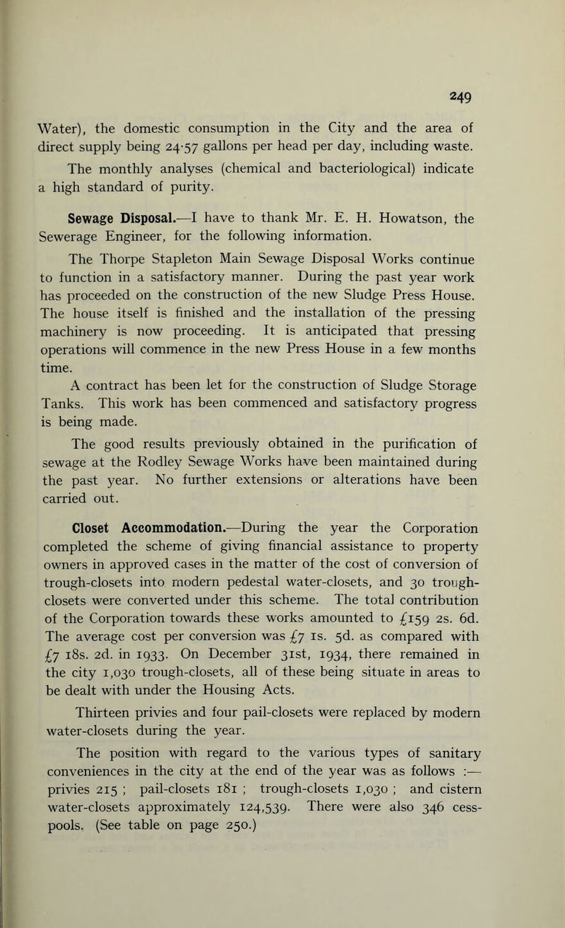 Water), the domestic consumption in the City and the area of direct supply being 24-57 gallons per head per day, including waste. The monthly analyses (chemical and bacteriological) indicate a high standard of purity. Sewage Disposals—I have to thank Mr. E. H. Howatson, the Sewerage Engineer, for the following information. The Thorpe Stapleton Main Sewage Disposal Works continue to function in a satisfactory manner. During the past year work has proceeded on the construction of the new Sludge Press House. The house itself is finished and the installation of the pressing machinery is now proceeding. It is anticipated that pressing operations will commence in the new Press House in a few months time. A contract has been let for the construction of Sludge Storage Tanks. This work has been commenced and satisfactory progress is being made. The good results previously obtained in the purification of sewage at the Rodley Sewage Works have been maintained during the past year. No further extensions or alterations have been carried out. Closet Accommodation.—During the year the Corporation completed the scheme of giving financial assistance to property owners in approved cases in the matter of the cost of conversion of trough-closets into modern pedestal water-closets, and 30 trough- closets were converted under this scheme. The total contribution of the Corporation towards these works amounted to £159 2s. 6d. The average cost per conversion was £7 is. 5d. as compared with £7 18s. 2d. in 1933. On December 31st, 1934, there remained in the city 1,030 trough-closets, all of these being situate in areas to be dealt with under the Housing Acts. Thirteen privies and four pail-closets were replaced by modern water-closets during the year. The position with regard to the various types of sanitary conveniences in the city at the end of the year was as follows :— privies 215 ; pail-closets 181 ; trough-closets 1,030 ; and cistern water-closets approximately 124,539. There were also 346 cess¬ pools. (See table on page 250.)