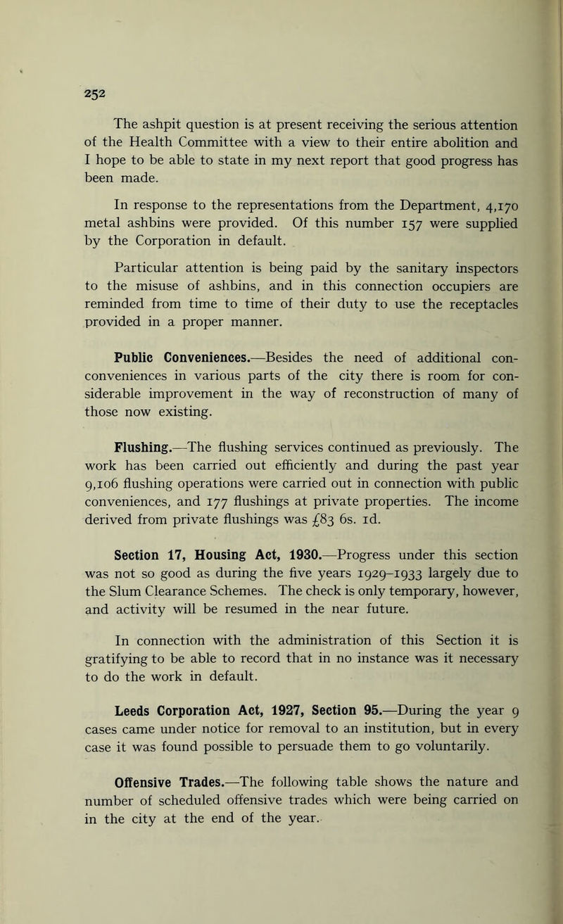 The ashpit question is at present receiving the serious attention of the Health Committee with a view to their entire abolition and I hope to be able to state in my next report that good progress has been made. In response to the representations from the Department, 4,170 metal ashbins were provided. Of this number 157 were supplied by the Corporation in default. Particular attention is being paid by the sanitary inspectors to the misuse of ashbins, and in this connection occupiers are reminded from time to time of their duty to use the receptacles provided in a proper manner. Public Conveniences.—Besides the need of additional con- conveniences in various parts of the city there is room for con¬ siderable improvement in the way of reconstruction of many of those now existing. Flushing.—The flushing services continued as previously. The work has been carried out efficiently and during the past year 9,106 flushing operations were carried out in connection with public conveniences, and 177 flushings at private properties. The income derived from private flushings was £83 6s. id. Section 17, Housing Act, 1930.—Progress under this section was not so good as during the five years 1929-1933 largely due to the Slum Clearance Schemes. The check is only temporary, however, and activity will be resumed in the near future. In connection with the administration of this Section it is gratifying to be able to record that in no instance was it necessary to do the work in default. Leeds Corporation Act, 1927, Section 95.—During the year 9 cases came under notice for removal to an institution, but in every case it was found possible to persuade them to go voluntarily. Offensive Trades.—The following table shows the nature and number of scheduled offensive trades which were being carried on in the city at the end of the year.