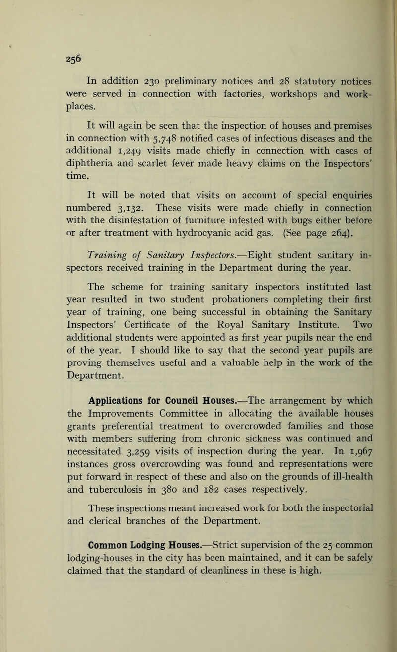 In addition 230 preliminary notices and 28 statutory notices were served in connection with factories, workshops and work¬ places. It will again be seen that the inspection of houses and premises in connection with 5,748 notified cases of infectious diseases and the additional 1,249 visits made chiefly in connection with cases of diphtheria and scarlet fever made heavy claims on the Inspectors’ time. It will be noted that visits on account of special enquiries numbered 3,132. These visits were made chiefly in connection with the disinfestation of furniture infested with bugs either before or after treatment with hydrocyanic acid gas. (See page 264). Training of Sanitary Inspectors.—Eight student sanitary in¬ spectors received training in the Department during the year. The scheme for training sanitary inspectors instituted last year resulted in two student probationers completing their first year of training, one being successful in obtaining the Sanitary Inspectors’ Certificate of the Royal Sanitary Institute. Two additional students were appointed as first year pupils near the end of the year. I should like to say that the second year pupils are proving themselves useful and a valuable help in the work of the Department. Applications for Council Houses.—The arrangement by which the Improvements Committee in allocating the available houses grants preferential treatment to overcrowded families and those with members suffering from chronic sickness was continued and necessitated 3,259 visits of inspection during the year. In 1,967 instances gross overcrowding was found and representations were put forward in respect of these and also on the grounds of ill-health and tuberculosis in 380 and 182 cases respectively. These inspections meant increased work for both the inspectorial and clerical branches of the Department. Common Lodging Houses.—Strict supervision of the 25 common lodging-houses in the city has been maintained, and it can be safely claimed that the standard of cleanliness in these is high.