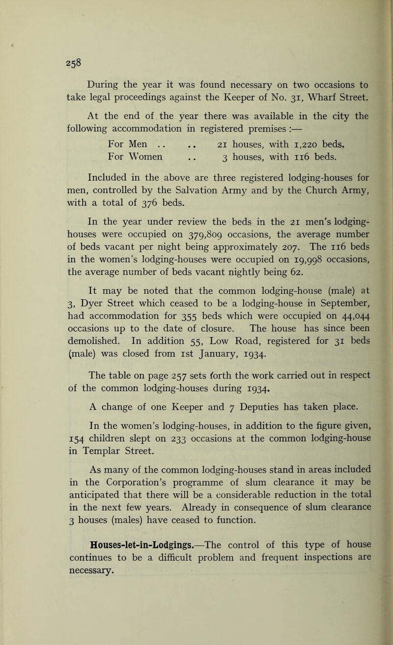 During the year it was found necessary on two occasions to take legal proceedings against the Keeper of No. 31, Wharf Street. At the end of the year there was available in the city the following accommodation in registered premises :— For Men .. .. 21 houses, with 1,220 beds. For Women .. 3 houses, with 116 beds. Included in the above are three registered lodging-houses for men, controlled by the Salvation Army and by the Church Army, with a total of 376 beds. In the year under review the beds in the 21 men’s lodging- houses were occupied on 379,809 occasions, the average number of beds vacant per night being approximately 207. The 116 beds in the women’s lodging-houses were occupied on 19,998 occasions, the average number of beds vacant nightty being 62. It may be noted that the common lodging-house (male) at 3, Dyer Street which ceased to be a lodging-house in September, had accommodation for 355 beds which were occupied on 44,044 occasions up to the date of closure. The house has since been demolished. In addition 55, Low Road, registered for 31 beds (male) was closed from 1st January, 1934. The table on page 257 sets forth the work carried out in respect of the common lodging-houses during 1934. A change of one Keeper and 7 Deputies has taken place. In the women’s lodging-houses, in addition to the figure given, 154 children slept on 233 occasions at the common lodging-house in Templar Street. As many of the common lodging-houses stand in areas included in the Corporation’s programme of slum clearance it may be anticipated that there will be a considerable reduction in the total in the next few years. Already in consequence of slum clearance 3 houses (males) have ceased to function. Houses-let-in-Lodgings.—The control of this type of house continues to be a difficult problem and frequent inspections are necessary.