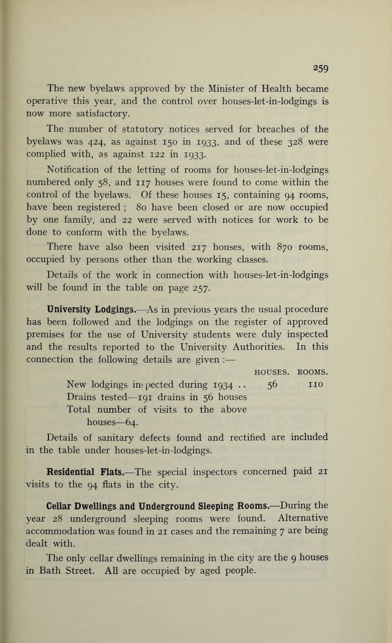 The new byelaws approved by the Minister of Health became operative this year, and the control over houses-let-in-lodgings is now more satisfactory. The number of statutory notices served for breaches of the byelaws was 424, as against 150 in 1933, and of these 328 were complied with, as against 122 in 1933. Notification of the letting of rooms for houses-let-in-lodgings numbered only 58, and 117 houses were found to come within the control of the byelaws. Of these houses 15, containing 94 rooms, have been registered ; 80 have been closed or are now occupied by one family, and 22 were served with notices for work to be done to conform with the byelaws. There have also been visited 217 houses, with 870 rooms, occupied by persons other than the working classes. Details of the work in connection with houses-let-in-lodgings will be found in the table on page 257. University Lodgings.—As in previous years the usual procedure has been followed and the lodgings on the register of approved premises for the use of University students were duly inspected and the results reported to the University Authorities. In this connection the following details are given :— HOUSES. ROOMS. New lodgings inspected during 1934 .. 56 no Drains tested—191 drains in 56 houses Total number of visits to the above houses—64. Details of sanitary defects found and rectified are included in the table under houses-let-in-lodgings. Residential Flats.—The special inspectors concerned paid 21 visits to the 94 flats in the city. Cellar Dwellings and Underground Sleeping Rooms.—During the year 28 underground sleeping rooms were found. Alternative accommodation was found in 21 cases and the remaining 7 are being dealt with. The only cellar dwellings remaining in the city are the 9 houses in Bath Street. All are occupied by aged people.