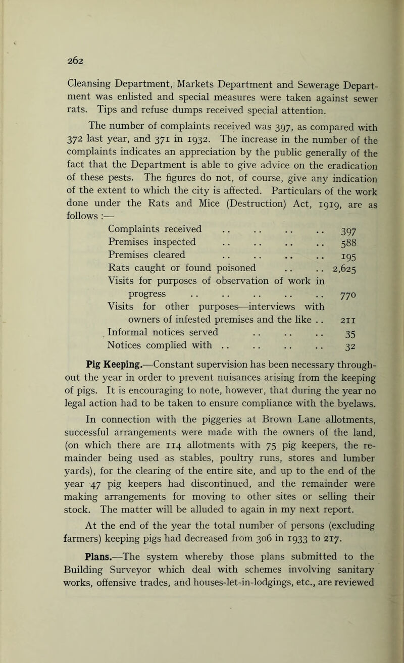 Cleansing Department, Markets Department and Sewerage Depart¬ ment was enlisted and special measures were taken against sewer rats. Tips and refuse dumps received special attention. The number of complaints received was 397, as compared with 372 last year, and 371 in 1932. The increase in the number of the complaints indicates an appreciation by the public generally of the fact that the Department is able to give advice on the eradication of these pests. The figures do not, of course, give any indication of the extent to which the city is affected. Particulars of the work done under the Rats and Mice (Destruction) Act, 1919, are as follows :— Complaints received Premises inspected Premises cleared Rats caught or found poisoned Visits for purposes of observation of work in progress Visits for other purposes—interviews with owners of infested premises and the like .. Informal notices served Notices complied with 397 588 195 2,625 770 211 35 32 Pig Keeping.—Constant supervision has been necessary through¬ out the year in order to prevent nuisances arising from the keeping of pigs. It is encouraging to note, however, that during the year no legal action had to be taken to ensure compliance with the byelaws. In connection with the piggeries at Brown Lane allotments, successful arrangements were made with the owners of the land, (on which there are 114 allotments with 75 pig keepers, the re¬ mainder being used as stables, poultry runs, stores and lumber yards), for the clearing of the entire site, and up to the end of the year 47 pig keepers had discontinued, and the remainder were making arrangements for moving to other sites or selling their stock. The matter will be alluded to again in my next report. At the end of the year the total number of persons (excluding farmers) keeping pigs had decreased from 306 in 1933 to 217. Plans.—The system whereby those plans submitted to the Building Surveyor which deal with schemes involving sanitary works, offensive trades, and houses-let-in-lodgings, etc., are reviewed