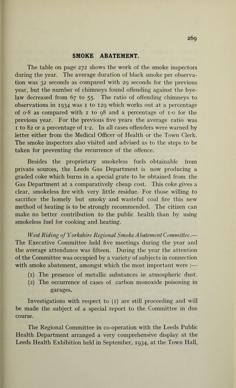 SMOKE ABATEMENT. The table on page 272 shows the work of the smoke inspectors during the year. The average duration of black smoke per observa¬ tion was 32 seconds as compared with 29 seconds for the previous year, but the number of chimneys found offending against the bye¬ law decreased from 67 to 55. The ratio of offending chimneys to observations in 1934 was 1 to 129 which works out at a percentage of o-8 as compared with 1 to 98 and a percentage of i-o for the previous year. For the previous five years the average ratio was 1 to 82 or a percentage of 1-2. In all cases offenders were warned by letter either from the Medical Officer of Health or the Town Clerk. The smoke inspectors also visited and advised as to the steps to be taken for preventing the recurrence of the offence. Besides the proprietary smokeless fuels obtainable from private sources, the Leeds Gas Department is now producing a graded coke which burns in a special grate to be obtained from the Gas Department at a comparatively cheap cost. This coke gives a clear, smokeless fire with very little residue. For those willing to sacrifice the homely but smoky and wasteful coal fire this new method of heating is to be strongly recommended. The citizen can make no better contribution to the public health than by using smokeless fuel for cooking and heating. West Riding of Yorkshire Regional Smoke Abatement Committee.— The Executive Committee held five meetings during the year and the average attendance was fifteen. During the year the attention of the Committee was occupied by a variety of subjects in connection with smoke abatement, amongst which the most important were :— (1) The presence of metallic substances in atmospheric dust. (2) The occurrence of cases of carbon monoxide poisoning in garages. Investigations with respect to (1) are still proceeding and will be made the subject of a special report to the Committee in due course. The Regional Committee in co-operation with the Leeds Public Health Department arranged a very comprehensive display at the Leeds Health Exhibition held in September, 1934, at the Town Hall,