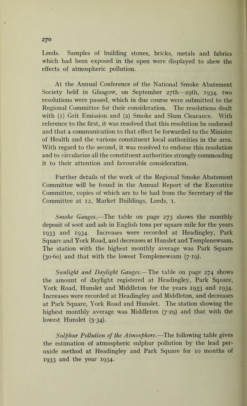 Leeds. Samples of building stones, bricks, metals and fabrics which had been exposed in the open were displayed to shew the effects of atmospheric pollution. At the Annual Conference of the National Smoke Abatement Society held in Glasgow, on September 27th—29th, 1934, two resolutions were passed, which in due course were submitted to the Regional Committee for their consideration. The resolutions dealt with (1) Grit Emission and (2) Smoke and Slum Clearance. With reference to the first, it was resolved that this resolution be endorsed and that a communication to that effect be forwarded to the Minister of Health and the various constituent local authorities in the area. With regard to the second, it was resolved to endorse this resolution and to circularize all the constituent authorities strongly commending it to their attention and favourable consideration. Further details of the work of the Regional Smoke Abatement Committee will be found in the Annual Report of the Executive Committee, copies of which are to be had from the Secretary of the Committee at 12, Market Buildings, Leeds, 1. Smoke Gauges.—The table on page 273 shows the monthly deposit of soot and ash in English tons per square mile for the years 1933 and 1934. Increases were recorded at Headingley, Park Square and York Road, and decreases at Hunslet and Templenewsam. The station with the highest monthly average was Park Square (30-60) and that with the lowest Templenewsam (7-19). Sunlight and Daylight Gauges.—The table on page 274 shows the amount of daylight registered at Headingley, Park Square, York Road, Hunslet and Middleton for the years 1933 and 1934. Increases were recorded at Headingley and Middleton, and decreases at Park Square, York Road and Hunslet. The station showing the highest monthly average was Middleton (7-29) and that with the lowest Hunslet (5-34). Sulphur Pollution of the Atmosphere.—The following table gives the estimation of atmospheric sulphur pollution by the lead per¬ oxide method at Headingley and Park Square for xo months of 1933 and the year 1934.