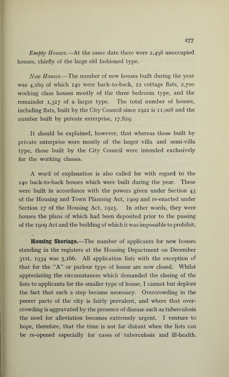 2 77 Empty Houses.—At the same date there were 2,498 unoccupied houses, chiefly of the large old fashioned type. New Houses.—The number of new houses built during the year was 4,169 of which 140 were back-to-back, 12 cottage flats, 2,700 working class houses mostly of the three bedroom type, and the remainder 1,3x7 of a larger type. The total number of houses, including flats, built by the City Council since 1921 is 11,008 and the number built by private enterprise, 17,829. It should be explained, however, that whereas those built by private enterprise were mostly of the larger villa and semi-villa type, those built by the City Council were intended exclusively for the working classes. A word of explanation is also called for with regard to the 140 back-to-back houses which were built during the year. These were built in accordance with the powers given under Section 43 of the Housing and Town Planning Act, 1909 and re-enacted under Section 17 of the Housing Act, 1925. In other words, they were houses the plans of which had been deposited prior to the passing of the 1909 Act and the building of which it was impossible to prohibit. Housing Shortage.—-The number of applicants for new houses standing in the registers at the Housing Department on December 31st, 1934 was 5,166. All application lists with the exception of that for the “A” or parlour type of house are now closed. Whilst appreciating the circumstances which demanded the closing of the lists to applicants for the smaller type of house, I cannot but deplore the fact that such a step became necessary. Overcrowding in the poorer parts of the city is fairly prevalent, and where that over¬ crowding is aggravated by the presence of disease such as tuberculosis the need for alleviation becomes extremely urgent. I venture to hope, therefore, that the time is not far distant when the lists can be re-opened especially for cases of tuberculosis and ill-health.