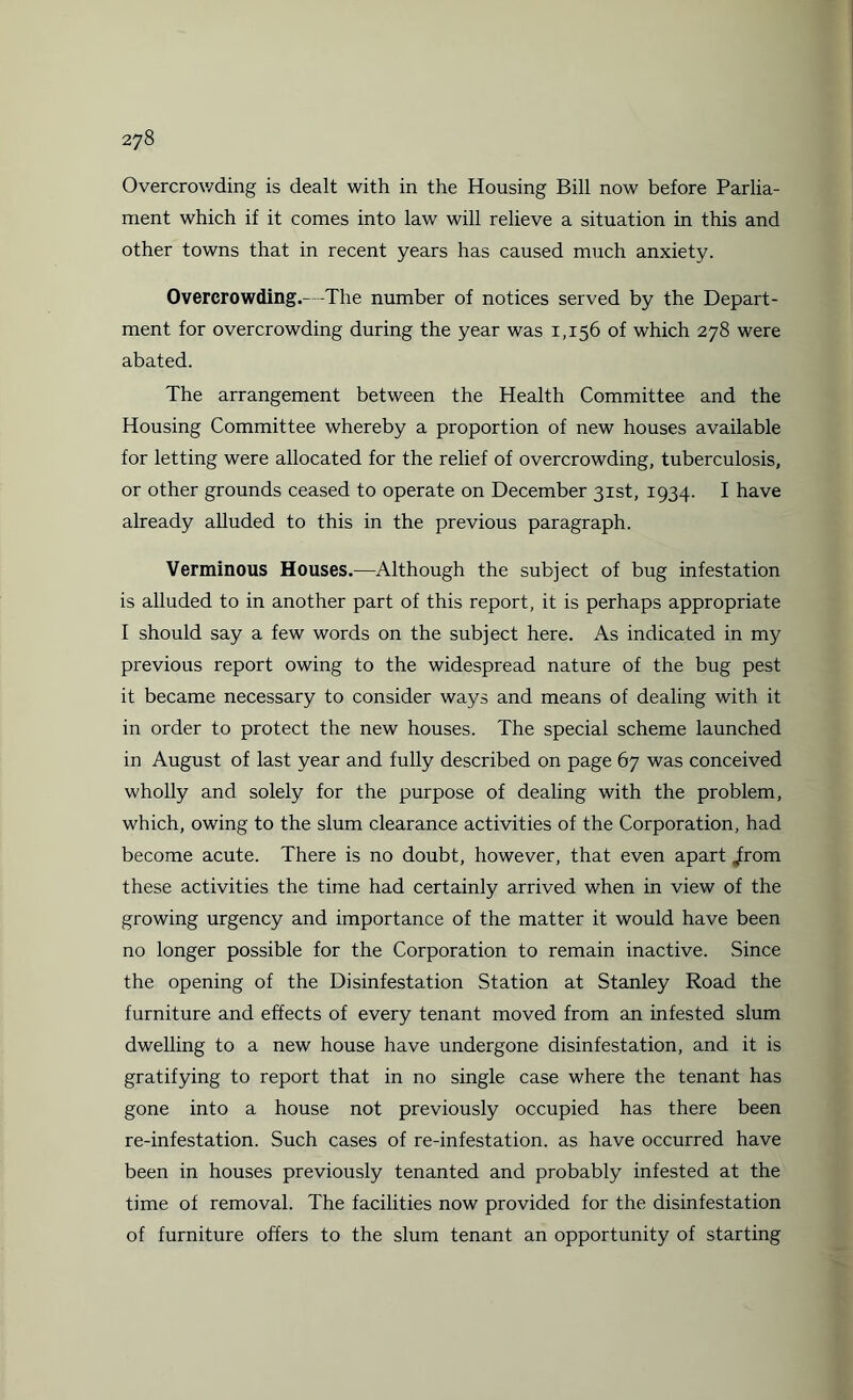 Overcrowding is dealt with in the Housing Bill now before Parlia¬ ment which if it comes into law will relieve a situation in this and other towns that in recent years has caused much anxiety. Overcrowding.- -The number of notices served by the Depart¬ ment for overcrowding during the year was 1,156 of which 278 were abated. The arrangement between the Health Committee and the Housing Committee whereby a proportion of new houses available for letting were allocated for the relief of overcrowding, tuberculosis, or other grounds ceased to operate on December 31st, 1934. I have already alluded to this in the previous paragraph. Verminous Houses.—Although the subject of bug infestation is alluded to in another part of this report, it is perhaps appropriate I should say a few words on the subject here. As indicated in my previous report owing to the widespread nature of the bug pest it became necessary to consider ways and means of dealing with it in order to protect the new houses. The special scheme launched in August of last year and fully described on page 67 was conceived wholly and solely for the purpose of dealing with the problem, which, owing to the slum clearance activities of the Corporation, had become acute. There is no doubt, however, that even apart ^rom these activities the time had certainly arrived when in view of the growing urgency and importance of the matter it would have been no longer possible for the Corporation to remain inactive. Since the opening of the Disinfestation Station at Stanley Road the furniture and effects of every tenant moved from an infested slum dwelling to a new house have undergone disinfestation, and it is gratifying to report that in no single case where the tenant has gone into a house not previously occupied has there been re-infestation. Such cases of re-infestation, as have occurred have been in houses previously tenanted and probably infested at the time of removal. The facilities now provided for the disinfestation of furniture offers to the slum tenant an opportunity of starting