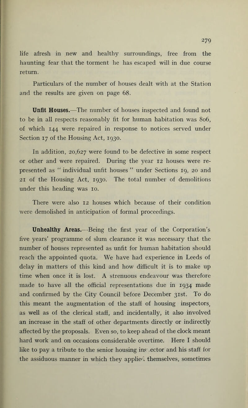 life afresh in new and healthy surroundings, free from the haunting fear that the torment he has escaped will in due course return. Particulars of the number of houses dealt with at the Station and the results are given on page 68. Unfit Houses.—The number of houses inspected and found not to be in all respects reasonably fit for human habitation was 806, of which 144 were repaired in response to notices served under Section 17 of the Housing Act, 1930. In addition, 20,627 were found to be defective in some respect or other and were repaired. During the year 12 houses were re¬ presented as “ individual unfit houses ” under Sections 19, 20 and 21 of the Housing Act, 1930. The total number of demolitions under this heading was 10. There were also 12 houses which because of their condition were demolished in anticipation of formal proceedings. Unhealthy Areas.—Being the first year of the Corporation’s five years’ programme of slum clearance it was necessary that the number of houses represented as unfit for human habitation should reach the appointed quota. We have had experience in Leeds of delay in matters of this kind and how difficult it is to make up time when once it is lost. A strenuous endeavour was therefore made to have all the official representations due in 1934 made and confirmed by the City Council before December 31st. To do this meant the augmentation of the staff of housing inspectors, as well as of the clerical staff, and incidentally, it also involved an increase in the staff of other departments directly or indirectly affected by the proposals. Even so, to keep ahead of the clock meant hard work and on occasions considerable overtime. Here I should like to pay a tribute to the senior housing ins .ector and his staff for the assiduous manner in which they applied themselves, sometimes
