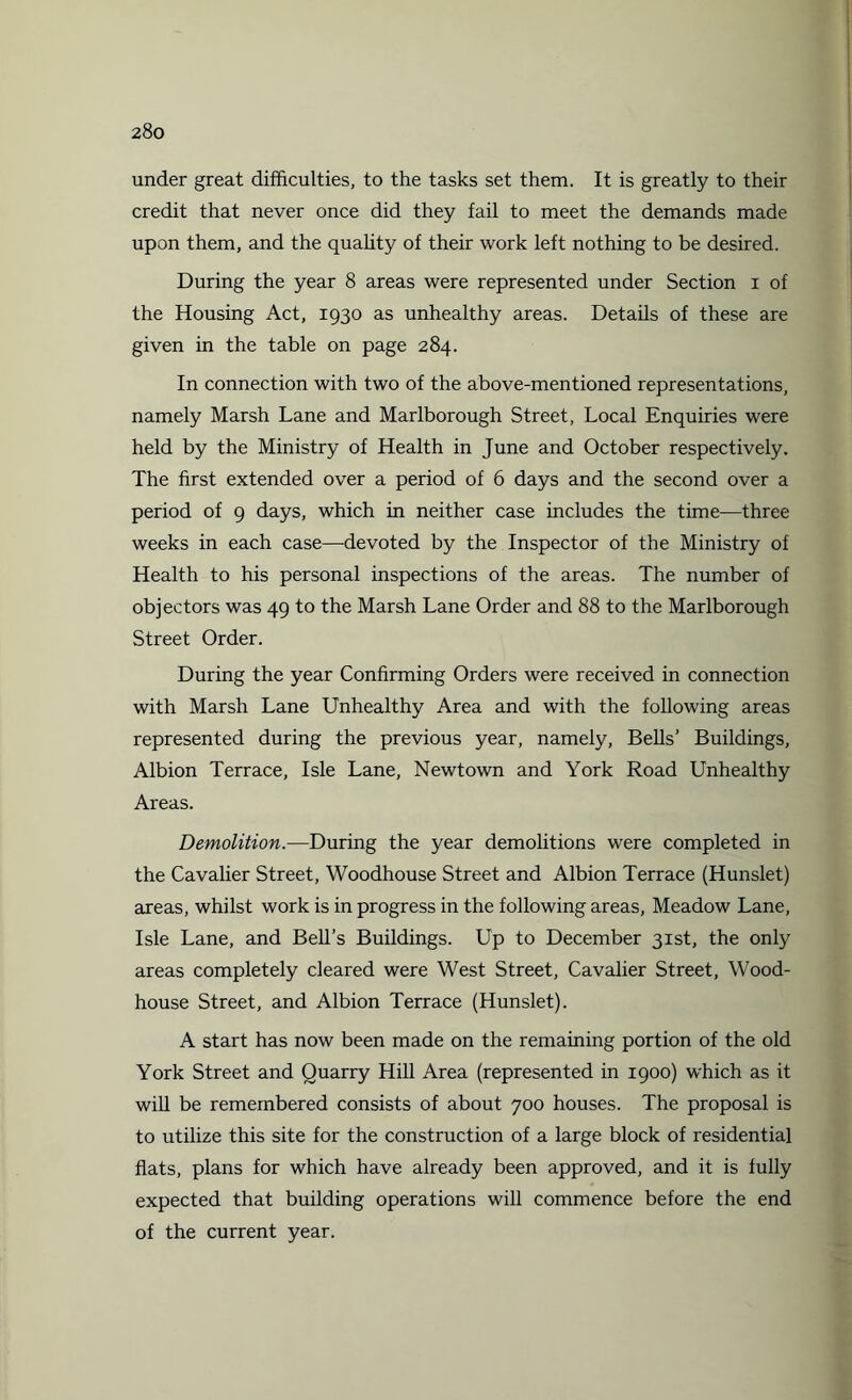 under great difficulties, to the tasks set them. It is greatly to their credit that never once did they fail to meet the demands made upon them, and the quality of their work left nothing to be desired. During the year 8 areas were represented under Section i of the Housing Act, 1930 as unhealthy areas. Details of these are given in the table on page 284. In connection with two of the above-mentioned representations, namely Marsh Lane and Marlborough Street, Local Enquiries were held by the Ministry of Health in June and October respectively. The first extended over a period of 6 days and the second over a period of 9 days, which in neither case includes the time—three weeks in each case—devoted by the Inspector of the Ministry of Health to his personal inspections of the areas. The number of objectors was 49 to the Marsh Lane Order and 88 to the Marlborough Street Order. During the year Confirming Orders were received in connection with Marsh Lane Unhealthy Area and with the following areas represented during the previous year, namely, Bells’ Buildings, Albion Terrace, Isle Lane, Newtown and York Road Unhealthy Areas. Demolition.—During the year demolitions were completed in the Cavalier Street, Woodhouse Street and Albion Terrace (Hunslet) areas, whilst work is in progress in the following areas, Meadow Lane, Isle Lane, and Bell’s Buildings. Up to December 31st, the only areas completely cleared were West Street, Cavalier Street, Wood- house Street, and Albion Terrace (Hunslet). A start has now been made on the remaining portion of the old York Street and Quarry Hill Area (represented in 1900) which as it will be remembered consists of about 700 houses. The proposal is to utilize this site for the construction of a large block of residential flats, plans for which have already been approved, and it is fully expected that building operations will commence before the end of the current year.