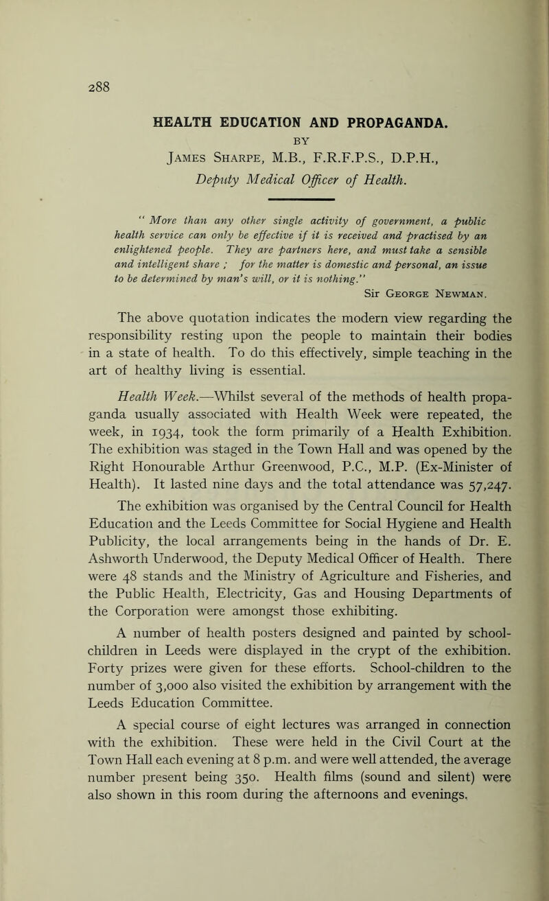 HEALTH EDUCATION AND PROPAGANDA. BY James Sharpe, M.B., F.R.F.P.S., D.P.H., Deputy Medical Officer of Health.  More than any other single activity of government, a public health service can only be effective if it is received and practised by an enlightened people. They are partners here, and must take a sensible and intelligent share ; for the matter is domestic and personal, an issue to be determined by man’s will, or it is nothing.” Sir George Newman. The above quotation indicates the modern view regarding the responsibility resting upon the people to maintain their bodies in a state of health. To do this effectively, simple teaching in the art of healthy living is essential. Health Week.—Whilst several of the methods of health propa¬ ganda usually associated with Health Week were repeated, the week, in 1934, took the form primarily of a Health Exhibition. The exhibition was staged in the Town Hall and was opened by the Right Honourable Arthur Greenwood, P.C., M.P. (Ex-Minister of Health). It lasted nine days and the total attendance was 57,247. The exhibition was organised by the Central Council for Health Education and the Leeds Committee for Social Hygiene and Health Publicity, the local arrangements being in the hands of Dr. E. Ashworth Underwood, the Deputy Medical Officer of Health. There were 48 stands and the Ministry of Agriculture and Fisheries, and the Public Health, Electricity, Gas and Housing Departments of the Corporation were amongst those exhibiting. A number of health posters designed and painted by school- children in Leeds were displayed in the crypt of the exhibition. Forty prizes were given for these efforts. School-children to the number of 3,000 also visited the exhibition by arrangement with the Leeds Education Committee. A special course of eight lectures was arranged in connection with the exhibition. These were held in the Civil Court at the Town Hall each evening at 8 p.m. and were well attended, the average number present being 350. Health films (sound and silent) were also shown in this room during the afternoons and evenings.