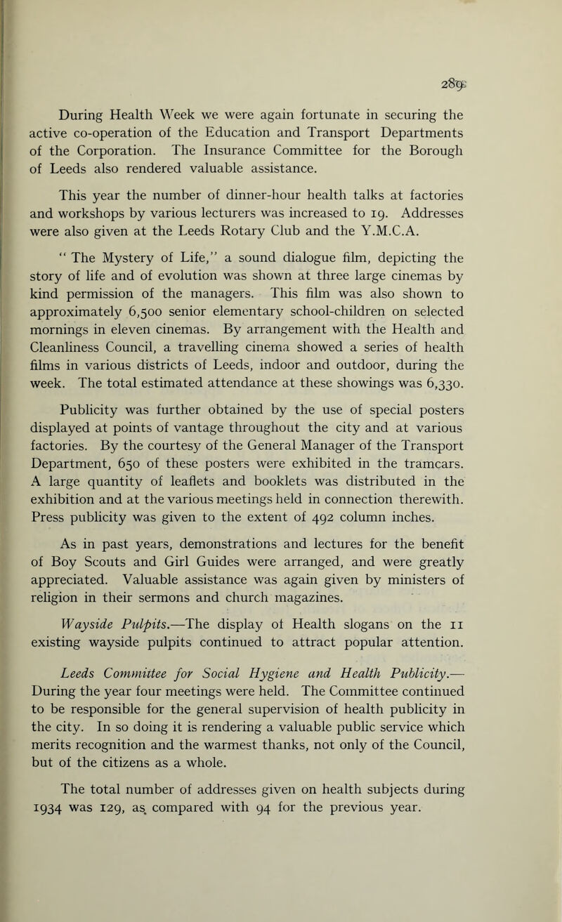 active co-operation of the Education and Transport Departments of the Corporation. The Insurance Committee for the Borough of Leeds also rendered valuable assistance. This year the number of dinner-hour health talks at factories and workshops by various lecturers was increased to 19. Addresses were also given at the Leeds Rotary Club and the Y.M.C.A. “ The Mystery of Life,” a sound dialogue film, depicting the story of life and of evolution was shown at three large cinemas by kind permission of the managers. This film was also shown to approximately 6,500 senior elementary school-children on selected mornings in eleven cinemas. By arrangement with the Health and Cleanliness Council, a travelling cinema showed a series of health films in various districts of Leeds, indoor and outdoor, during the week. The total estimated attendance at these showings was 6,330. Publicity was further obtained by the use of special posters displayed at points of vantage throughout the city and at various factories. By the courtesy of the General Manager of the Transport Department, 650 of these posters were exhibited in the tramcars. A large quantity of leaflets and booklets was distributed in the exhibition and at the various meetings held in connection therewith. Press publicity was given to the extent of 492 column inches. As in past years, demonstrations and lectures for the benefit of Boy Scouts and Girl Guides were arranged, and were greatly appreciated. Valuable assistance was again given by ministers of religion in their sermons and church magazines. Wayside Pidpits.—The display of Health slogans on the 11 existing wayside pulpits continued to attract popular attention. Leeds Committee for Social Hygiene and Health Publicity.— During the year four meetings were held. The Committee continued to be responsible for the general supervision of health publicity in the city. In so doing it is rendering a valuable public service which merits recognition and the warmest thanks, not only of the Council, but of the citizens as a whole. The total number of addresses given on health subjects during 1934 was 129, as. compared with 94 for the previous year.