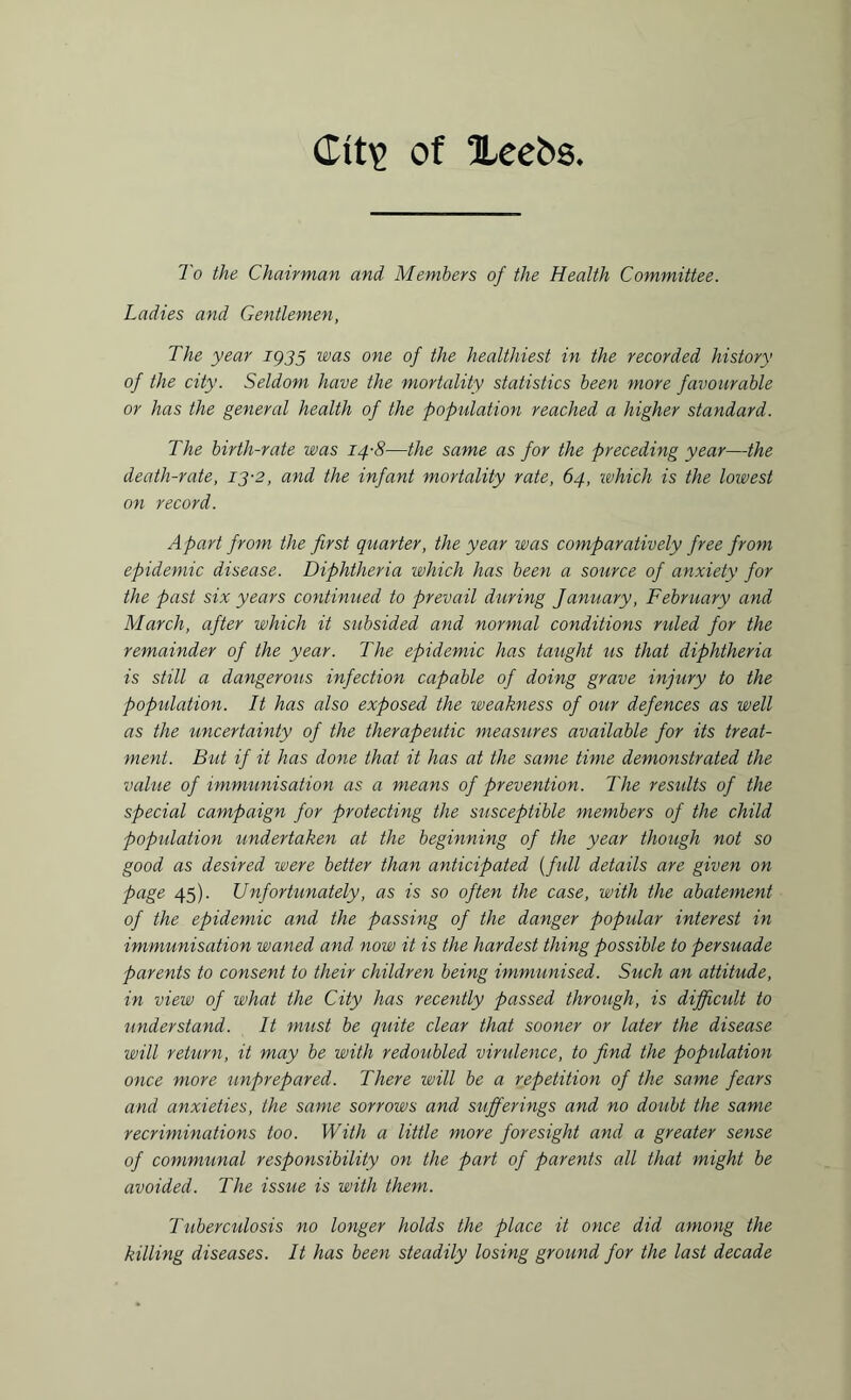 Cit\> of Xeebs To the Chairman and Members of the Health Committee. Ladies and Gentlemen, The year IQ35 was one of the healthiest in the recorded history of the city. Seldom have the mortality statistics been more favourable or has the general health of the population reached a higher standard. The birth-rate was 14-8—the same as for the preceding year—the death-rate, 13-2, and the infant mortality rate, 64, which is the lowest on record. Apart from the first quarter, the year was comparatively free from epidemic disease. Diphtheria which has been a source of anxiety for the past six years continued to prevail during fanuary, February and March, after which it subsided and normal conditions ruled for the remainder of the year. The epidemic has taught us that diphtheria is still a dangerous infection capable of doing grave injury to the population. It has also exposed the weakness of our defences as well as the uncertainty of the therapeutic measures available for its treat¬ ment. But if it has done that it has at the same time demonstrated the value of immunisation as a means of prevention. The results of the special campaign for protecting the susceptible members of the child population undertaken at the beginning of the year though not so good as desired were better than anticipated (full details are given on page 45). Unfortunately, as is so often the case, with the abatement of the epidemic and the passing of the danger popular interest in immunisation waned and now it is the hardest thing possible to persuade parents to consent to their children being immunised. Such an attitude, in view of what the City has recently passed through, is difficult to understand. It must be quite clear that sooner or later the disease will return, it may be with redoubled virulence, to find the population once more unprepared. There will be a repetition of the same fears and anxieties, the same sorrows and sufferings and no doubt the same recriminations too. With a little more foresight and a greater sense of communal responsibility on the part of parents all that might be avoided. The issue is with them. Tuberculosis no longer holds the place it once did among the killing diseases. It has been steadily losing ground for the last decade