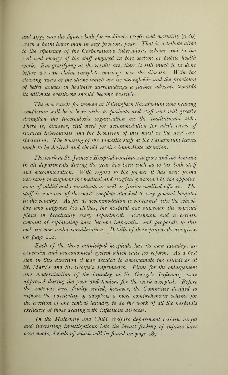 and IQ35 saw the figures both for incidence (1-46) and mortality (o-8g) reach a point lower than in any previous year. That is a tribute alike to the efficiency of the Corporation’s tuberculosis scheme and to the zeal and energy of the staff engaged in this section of public health work. But gratifying as the residts are, there is still much to be done before we can claim complete mastery over the disease. With the clearing away of the slums which are its strongholds and the provision of better houses in healthier surroundings a further advance towards its ultimate overthrow should become possible. The new wards for women at Killingbeck Sanatorium now nearing completion will be a boon alike to patients and staff and will greatly strengthen the tuberctdosis organisation on the institutional side. There is, however, still need for accommodation for adult cases of surgical tuberctdosis and the provision of this must be the next con¬ sideration. The housing of the domestic staff at the Sanatorium leaves much to be desired and should receive immediate attention. The work at St. James’s Hospital continues to grow and the demand in all departments during the year has been such as to tax both staff and accommodation. With regard to the former it has been found necessary to augment the medical and surgical personnel by the appoint¬ ment of additional consultants as well as junior medical officers. The staff is now one of the most complete attached to any general hospital in the country. As far as accommodation is concerned, like the school¬ boy who oidgrows his clothes, the hospital has outgrown the original plans in practically every department. Extension and a certain amount of replanning have become imperative and proposals to this end are now under consideration. Details of these proposals are given on page no. Each of the three municipal hospitals has its own laundry, an expensive and uneconomical system which calls for reform. As a first step in this direction it was decided to amalgamate the laundries at St. Mary’s and St. George's Infirmaries. Plans for the enlargement and modernisation of the laundry at St. George’s Infirmary were approved during the year and tenders for the work accepted. Before the contracts were finally sealed, hoivever, the Committee decided to explore the possibility of adopting a more comprehensive scheme for the erection of one central laundry to do the work of all the hospitals exclusive of those dealing with infectious diseases. In the Maternity and Child Welfare department certain useful and interesting investigations into the breast feeding of infants have been made, details of which will be found on page 187.