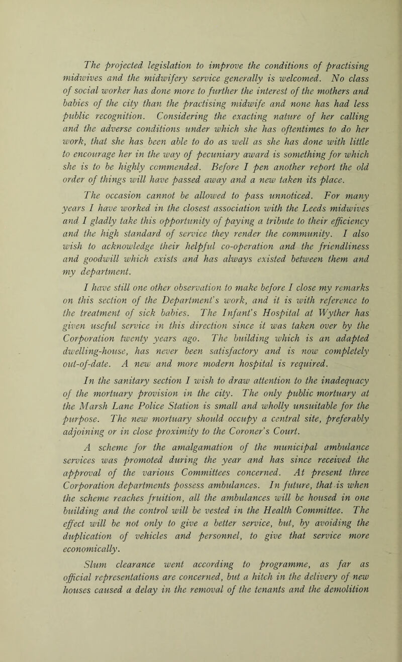 The projected legislation to improve the conditions of practising midwives and the midwifery service generally is welcomed. No class of social worker has done more to further the interest of the mothers and babies of the city than the practising midwife and none has had less public recognition. Considering the exacting nature of her calling and the adverse conditions under which she has oftentimes to do her work, that she has been able to do as well as she has done with little to encourage her in the way of pecuniary award is something for which she is to be highly commended. Before I pen another report the old order of things will have passed away and a new taken its place. The occasion cannot be allowed to pass unnoticed. For many years 1 have worked in the closest association with the Leeds midwives and I gladly take this opportunity of paying a tribute to their efficiency and the high standard of service they render the community. I also wish to acknowledge their helpful co-operation and the friendliness and goodwill which exists and has always existed between them and my department. I have still one other observation to make before I close my remarks on this section of the Department’s work, and it is with reference to the treatment of sick babies. The Infant's Hospital at Wyther has given useful service in this direction since it was taken over by the Corporation twenty years ago. The building which is an adapted dwelling-house, has never been satisfactory and is now completely out-of-date. A new and more modern hospital is required. In the sanitary section I wish to draw attention to the inadequacy of the mortuary provision in the city. The only public mortuary at the Marsh Lane Police Station is small and wholly unsuitable for the purpose. The new mortuary should occupy a central site, preferably adjoining or in close proximity to the Coroner's Court. A scheme for the amalgamation of the municipal ambulance services was promoted during the year and has since received the approval of the various Committees concerned. At present three Corporation departments possess ambulances. In future, that is when the scheme reaches fruition, all the ambulances will be housed in one building and the control will be vested in the Health Committee. The effect will be not only to give a better service, but, by avoiding the duplication of vehicles and personnel, to give that service more economically. Slum clearance went according to programme, as far as official representations are concerned, but a hitch in the delivery of new houses caused a delay in the removal of the tenants and the demolition