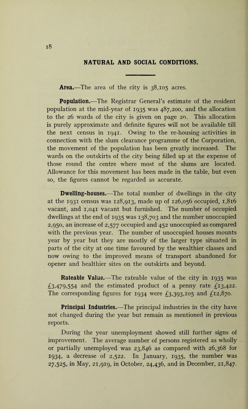 NATURAL AND SOCIAL CONDITIONS. Area.—The area of the city is 38,105 acres. Population.—The Registrar General’s estimate of the resident population at the mid-year of 1935 was 487,200, and the allocation to the 26 wards of the city is given on page 20. This allocation is purely approximate and definite figures will not be available till the next census in 1941. Owing to the re-housing activities in connection with the slum clearance programme of the Corporation, the movement of the population has been greatly increased. The wards on the outskirts of the city being filled up at the expense of those round the centre where most of the slums are located. Allowance for this movement has been made in the table, but even so, the figures cannot be regarded as accurate. Dwelling-houses.—The total number of dwellings in the city at the 1931 census was 128,913, made up of 126,056 occupied, 1,8x6 vacant, and 1,041 vacant but furnished. The number of occupied dwellings at the end of 1935 was 138,703 and the number unoccupied 2,950, an increase of 2,577 occupied and 452 unoccupied as compared with the previous year. The number of unoccupied houses mounts year by year but they are mostly of the larger type situated in parts of the city at one time favoured by the wealthier classes and now owing to the improved means of transport abandoned for opener and healthier sites on the outskirts and beyond. Rateable Value.—The rateable value of the city in 1935 was £3,479,554 and the estimated product of a penny rate £13,422. The corresponding figures for 1934 were £3,393,105 and £12,870. Principal Industries.—The principal industries in the city have not changed during the year but remain as mentioned in previous reports. During the year unemployment showed still further signs of improvement. The average number of persons registered as wholly or partially unemployed was 23,846 as compared with 26,368 for 1934, a decrease of 2,522. In January, 1935, the number was 27,525, in May, 21,919, in October, 24,436, and in December, 21,847.