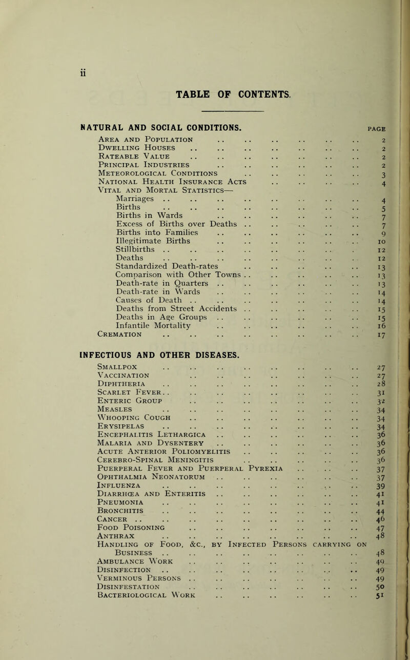 TABLE OF CONTENTS. NATURAL AND SOCIAL CONDITIONS. page Area and Population .. .. .. .. .. .. 2 Dwelling Houses .. .. .. .. .. .. .. 2 Rateable Value .. .. .. .. .. .. .. 2 Principal Industries .. .. .. .. .. .. 2 Meteorological Conditions .. .. .. . . .. 3 National Health Insurance Acts .. . . . . . . 4 Vital and Mortal Statistics— Marriages .. .. . . . . .. . . . . .. 4 Births .. .. .. .. .. .. .. .. 5 Births in Wards Excess of Births over Deaths .. .. .. . . . . 7 Births into Families .. .. .. .. .. .. 9 Illegitimate Births . . .. .. .. . . . . 10 Stillbirths . . . . .. . . .. . . . . 12 Deaths . . . . . . . . . . . . . . 12 Standardized Death-rates .. .. .. .. .. 13 Comparison with Other Towns .. .. .. .. .. 13 Death-rate in Quarters .. .. .. .. .. .. 13 Death-rate in Wards . . . . . . . . . . . . 14 Causes of Death .. . . . . .. . . . . . . 14 Deaths from Street Accidents . . . . . . . . . . 15 Deaths in Age Groups . . . . . . . . . . . . 15 Infantile Mortality . . . . .. . . . . . . 16 Cremation .. .. .. .. .. .. .. 17 INFECTIOUS AND OTHER DISEASES. Smallpox . . .. .. .. .. .. .. .. 27 Vaccination .. .. .. .. .. . . .. 27 Diphtheria . . .. .. . . .. .. .. .. 28 Scarlet Fever.. .. .. .. .. .. .. .. 31 Enteric Group . . . . .. .. .. .. .. 32 Measles .. .. .. .. .. .. .. .. 34 Whooping Cough .. .. .. .. .. .. .. 34 Erysipelas .. .. .. .. .. .. .. .. 34 Encephalitis Lethargica .. .. .. .. .. .. 36 Malaria and Dysentery .. . . .. .. .. .. 36 Acute Anterior Poliomyelitis . . .. .. .. .. 36 Cerebro-Spinal Meningitis . . .. .. .. .. 36 Puerperal Fever and Puerperal Pyrexia .. .. .. 37 Ophthalmia Neonatorum .. . . .. .. .. . . 37 Influenza .. .. .. .. . . .. . . .. 39 Diarrhcea and Enteritis .. .. .. .. .. .. 41 Pneumonia .. .. .. .. .. .. .. .. 41 Bronchitis .. .. .. .. .. .. .. .. 44 Cancer .. .. .. .. .. .. .. .. .. 46 Food Poisoning .. .. .. .. .. .. .. 47 Anthrax .. .. .. .. .. .. .. .. 48 Handling of Food, &c., by Infected Persons carrying on Business .. .. .. .. .. .. .. .. 48 Ambulance Work . . .. .. .. .. . . . . 49 Disinfection .. . . .. .. .. .. .. .. 49 Verminous Persons .. .. .. .. . . . . .. 49 Disinfestation .. .. .. .. .. .. .. 50 Bacteriological Work .. .. .. .. .. .. 51