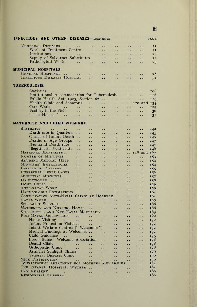 INFECTIOUS AND OTHER DISEASES—continued. PAGE Venereal Diseases Work of Treatment Centre Institutions.. Supply of Salvarsan Substitutes Pathological Work MUNICIPAL HOSPITALS. General Hospitals .. .. .. .. .. .. .. 78 Infectious Diseases Hospital .. .. .. .. .. 52 TUBERCULOSIS. Statistics Institutional Accommodation for Tuberculosis Public Health Act, 1925, Section 62 . . Health Clinic and Sanatoria Care Work . . .. .. .. Factory-in-the-Field  The Hollies ” MATERNITY AND CHILD WELFARE. Statistics .. .. .. .. .. .. .. .. 142 Death-rate in Quarters .. .. .. .. .. .. 145 Causes of Infant Death .. .. .. .. .. .. 145 Deaths in Age Groups .. .. .. .. .. .. 147 Neo-natal Death-rate .. .. .. .. .. .. 147 Illegitimate Death-rate .. .. .. .. .. .. 148 Maternal Mortality.. .. .. .. .. ..148 and 167 Number of Midwives .. .. .. .. .. .. 153 Advising Medical Help .. .. .. .. .. .. 154 Midwives’ Emergencies .. .. .. .. .. .. 154 Infectious Diseases .. .. .. .. .. .. .. 155 Puerperal Fever Cases .. .. .. .. .. .. 156 Municipal Midwives . . .. .. .. .. .. .. 157 Handywomen .. .. .. .. .. .. .. .. 158 Home Helps .. .. .. .. .. .. .. .. 159 Ante-natal Work .. .. .. .. .. .. .. 159 Haemoglobin Estimations .. .. .. .. .. .. 164 Consultative Ante-Natal Clinic at Holbeck .. .. 164 Natal Work .. .. .. .. .. .. .. .. 165 Specialist Service .. .. .. .. .. .. .. 166 Maternity and Nursing Homes .. .. .. .. .. 166 Still-births and Neo-Natal Mortality .. .. .. 169 Post-Natal Supervision .. .. .. .. .. .. 169 Home Visiting .. .. .. .. .. .. .. 170 Infant Protection Visits .. .. .. .. .. .. 172 Infant Welfare Centres (“Welcomes”) .. .. .. 172 Medical Findings at Welcomes .. .. .. .. .. 172 Child Guidance .. .. .. .. .. . . .. 175 Leeds Babies’ Welcome Association .. .. .. .. 178 Dental Clinic .. .. .. .. .. .. . . 178 Orthopaedic Clinic .. .. .. .. .. .. 178 Artificial Sunlight Clinics .. .. .. .. .. 179 Venereal Diseases Clinic .. .. .. .. .. 180 Milk Distribution .. .. .. .. .. .. .. 180 Convalescent Treatment for Mothers and Babies .. .. 184 The Infants’ Hospital, Wyther .. .. .. .. .. 184 Day Nursery .. .. .. .. .. .. .. 186 Residential Nursery .. .. .. .. .. .. 186 120 and 108 116 119 134 129 130 131 71 72 72