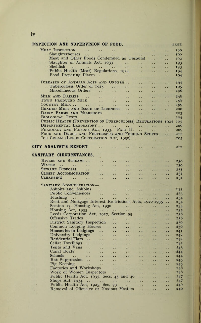 INSPECTION AND SUPERVISION OF FOOD. PAGE Meat Inspection .. .. .. .. .. .. .. 190 Slaughterhouses .. .. .. .. .. . . . . 190 Meat and Other Foods Condemned as Unsound . . . . 192 Slaughter of Animals Act, 1933 .. .. .. .. 193 Shellfish .. . . . . .. .. .. . . . . 193 Public Health (Meat) Regulations, 1924 .. .. .. 194 Food Preparing Places . . . . .. .. .. .. 194 Diseases of Animals Acts and Orders .. .. .. .. 195 Tuberculosis Order of 1925 .. .. .. .. .. 195 Miscellaneous Orders .. .. .. .. . . . . 196 Milk and Dairies .. .. .. .. .. .. .. 198 Town Produced Milk .. .. .. .. .. .. 198 Country Milk .. .. .. . . .. .. .. .. 199 Graded Milk and Issue of Licences .. .. .. .. 200 Dairy Farms and Milkshops .. .. .. .. .. 203 Biological Tests .. .. .. .. .. .. .. 204 Public Health (Prevention of Tuberculosis) Regulations 1925 205 Departmental Laboratory ... .. .. .. .. 206 Pharmacy and Poisons Act, 1933. Part II. .. .. 209 Food and Drugs and Fertilisers and Feeding Stuffs .. 211 Ice Cream (Leeds Corporation Act, 1930) .. .. .. 205 CITY ANALYST’S REPORT SANITARY CIRCUMSTANCES. Rivers and Streams .. .. .. .. .. .. .. 230 Water .. .. .. .. .. .. .. .. .. 230 Sewage Disposal .. .. .. .. .. .. .. 231 Closet Accommodation .. .. .. .. .. .. 231 Cleansing .. .. .. .. .. .. .. .. 231 Sanitary Administration— Ashpits and Ashbins .. .. .. .. .. .. 233 Public Conveniences . . .. . . . . .. .. 233 Flushing .. .. .. .. .. .. . . .. 234 Rent and Mortgage Interest Restrictions Acts, 1920-1935 .. 234 Section 17, Housing Act, 1930 . . . . .. .. 234 Housing Act, 1935 .235 Leeds Corporation Act, 1927, Section 95 .. .. .. 236 Offensive Trades .. .. .. .. . . .. .. 236 District Sanitary Inspection . . .. .. .. .. 239 Common Lodging Houses .. .. . . . . .. 239 Houses-let-in-Lodgings .. .. .. .. .. .. 241 University Lodgings .. .. .. .. .. .. 242 Residential Flats .. .. .. .. .. .. .. 242 Cellar Dwellings .. . . . . . . . . .. ' . . 242 Tents and Vans .. .. .. .. .. .. .. 243 Canal Boats .. .. .. . . .. . . .. 244 Schools .. .. .. .. .. .. .. .. 244 Rat Suppression .. .. .. .. .. .. .. 245 Pig Keeping . . . . .. .. .. .. .. 245 Factories and Workshops .. . . .. . . . . 246 Work of Women Inspectors .. .. .. .. .. 246 Public Health Act, 1935, Secs. 45 and 46 . . .. 247 Shops Act, 1934 . . .. .. .. .. .. .. 247 Public Health Act, 1925, Sec. 73 .. .. .. .. 249 Removal of Offensive or Noxious Matters .. . , .. 249
