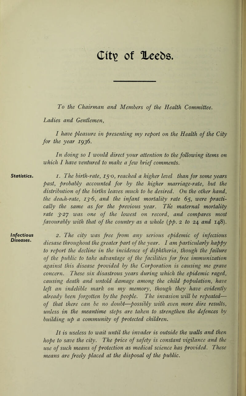 <Lit\> of Xee&s Statistics. Infectious Diseases. To the Chairman and Members of the Health Committee. Ladies and Gentlemen, I have pleasure in presenting my report on the Health of the City for the year 1936. In doing so I would direct your attention to the following items on which I have ventured to make a few brief comments. 1. The birth-rate, 15-0, reached a higher level than for some years past, probably accounted for by the higher marriage-rate, but the distribution of the births leaves much to be desired. On the other hand, the deaoh-rate, 13-6, and the infant mortality rate 65, were practi¬ cally the same as for the previous year. The maternal mortality rate 3-27 was one of the lowest on record, and compares most favourably with that of the country as a whole [p>p. 2 to 24 and 148). 2. The city was free from any serious epidemic of infectious diesase throughout the greater part of the year. I am particularly happy to report the decline in the incidence of diphtheria, though the failure of the public to take advantage of the facilities for free immunization against this disease provided by the Corporation is causing me grave concern. These six disastrous years during which the epidemic raged, causing death and untold damage among the child population, have left an indelible mark on my memory, though they have evidently already been forgotten by the people. The invasion will be repeated— of that there can be no doubt—possibly with even more dire results, unless in the meantime steps are taken to strengthen the defences by building up a community of protected children. It is useless to wait until the invader is outside the walls and then hope to save the city. The price of safety is constant vigilance and the use of such means of protection as medical science has provided. These means are freely placed at the disposal of the public.