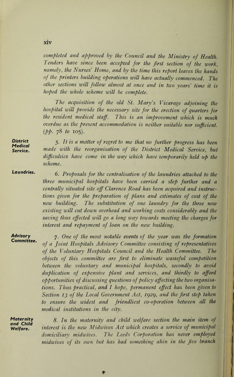 District Medical Service. Laundries. Advisory Committee. Maternity and Child Welfare. completed and approved by the Council and the Ministry of Health. Tenders have since been accepted for the first section of the work, namely, the Nurses’ Home, and by the time this report leaves the hands of the printers building operations will have actually commenced. The other sections will follow almost at once and in two years’ time it is hoped the whole scheme will be complete. The acquisition of the old St. Mary's Vicarage adjoining the hospital will provide the necessary site for the erection of quarters for the resident medical staff. This is an improvement which is much overdue as the present accommodation is neither suitable nor sufficient, (pp. 78 to 105). 5. It is a matter of regret to me that no further progress has been made with the reorganisation of the District Medical Service, but difficulties have come in the way which have temporarily held up the scheme. 6. Proposals for the centralisation of the laundries attached to the three municipal hospitals have been carried a step further and a centrally situated site off Clarence Road has been acquired and instruc¬ tions given for the preparation of plans and estimates of cost of the new building. The substitution of one laundry for the three now existing will cut down overhead and working costs considerably and the saving thus effected will go a long way towards meeting the charges for interest and repayment of loan on the new building. 7. One of the most notable events of the year was the formation of a Joint Hospitals Advisory Committee consisting of representatives of the Voluntary Hospitals Council and the Health Committee. The objects of this committee are first to eliminate wasieful competition between the voluntary and municipal hospitals, secondly to avoid duplication of expensive plant and services, and thirdly to afford opportunities of discussing questions of policy affecting the two organisa¬ tions. Thus practical, and I hope, permanent effect has been given to Section 13 of the Local Government Act, iQ2g, and the first step taken to ensure the widest and friendliest co-operation between all the medical institutions in the city. 8. In the maternity and child welfare section the main item of interest is the new Midwives Act which creates a service of municipal domiciliary midwives. The Leeds Corporation has never employed midwives of its own but has had something akin in the five branch *
