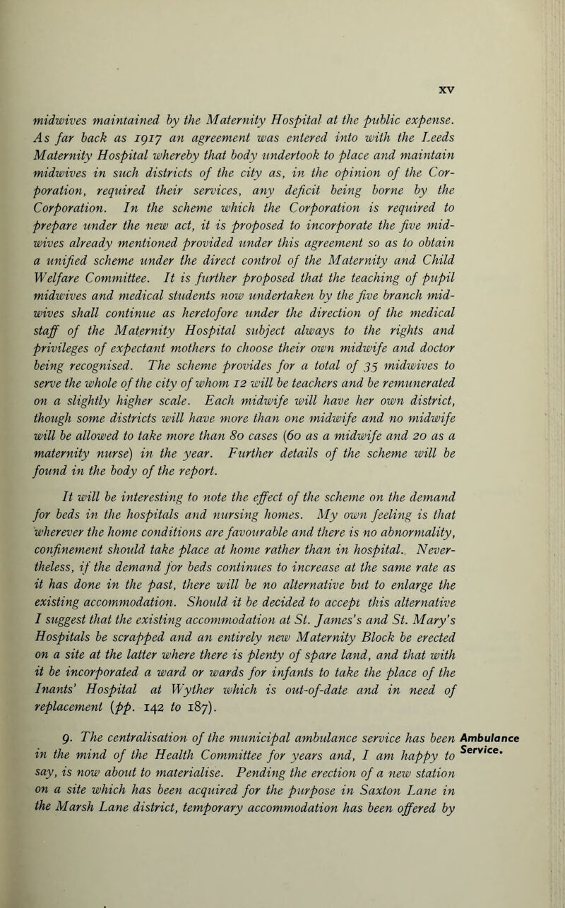 midwives maintained by the Maternity Hospital at the public expense. A s far back as igiy an agreement was entered into with the Leeds Maternity Hospital whereby that body undertook to place and maintain midwives in such districts of the city as, in the opinion of the Cor¬ poration, required their services, any deficit being borne by the Corporation. In the scheme which the Corporation is required to prepare under the new act, it is proposed to incorporate the five mid- wives already mentioned provided under this agreement so as to obtain a unified scheme under the direct control of the Maternity and Child Welfare Committee. It is further proposed that the teaching of pupil midwives and medical students now undertaken by the five branch mid¬ wives shall continue as heretofore under the direction of the medical staff of the Maternity Hospital subject always to the rights and privileges of expectant mothers to choose their own midwife and doctor being recognised. The scheme provides for a total of 35 midwives to serve the whole of the city of whom 12 will be teachers and be remunerated on a slightly higher scale. Each midwife will have her own district, though some districts will have more than one midwife and no midwife will be allowed to take more than 80 cases (60 as a midwife and 20 as a maternity nurse) in the year. Further details of the scheme ivill be found in the body of the report. It will be interesting to note the effect of the scheme on the demand for beds in the hospitals and nursing homes. My own feeling is that wherever the home conditions are favourable and there is no abnormality, confinement should take place at home rather than in hospital. Never¬ theless, if the demand for beds continues to increase at the same rate as it has done in the past, there will be no alternative but to enlarge the existing accommodation. Should it be decided to accept this alternative I suggest that the existing accommodation at St. James’s and St. Mary’s Hospitals be scrapped and an entirely new Maternity Block be erected on a site at the latter where there is plenty of spare land, and that with it be incorporated a ward or wards for infants to take the place of the Inants’ Hospital at Wyther ivhich is out-of-date and in need of replacement (pp. 142 to 187). 9. The centralisation of the municipal ambulance service has been in the mind of the Health Committee for years and, I am happy to say, is now about to materialise. Pending the erection of a new station on a site which has been acquired for the purpose in Saxton Lane in the Marsh Lane district, temporary accommodation has been offered by Ambulance Service.