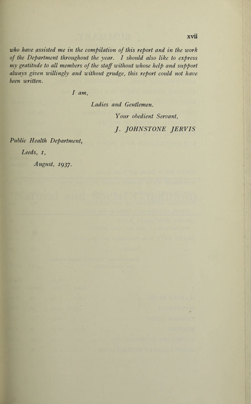 who have assisted, me in the compilation of this report and in the work of the Department throughout the year. I should also like to express my gratitude to all members of the staff without whose help and support always given willingly and without grudge, this report coidd not have been written. I am, Ladies and Gentlemen. Your obedient Servant, J. JOHNSTONE JERVIS Public Health Department, Leeds, i, August, 1937.