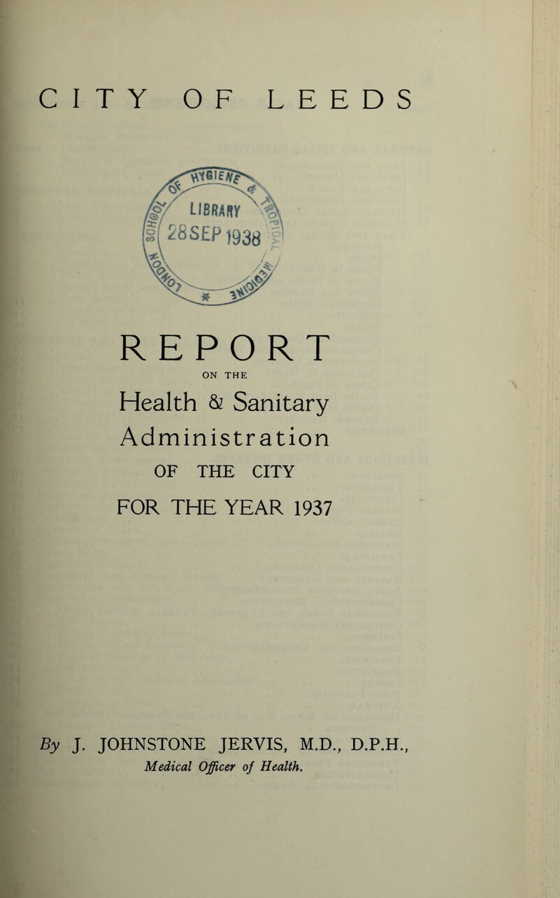 CITY OF LEEDS REPORT ON THE Health & Sanitary Administration OF THE CITY FOR THE YEAR 1937 By J. JOHNSTONE JERVIS, M.D., D.P.H., Medical Officer of Health.